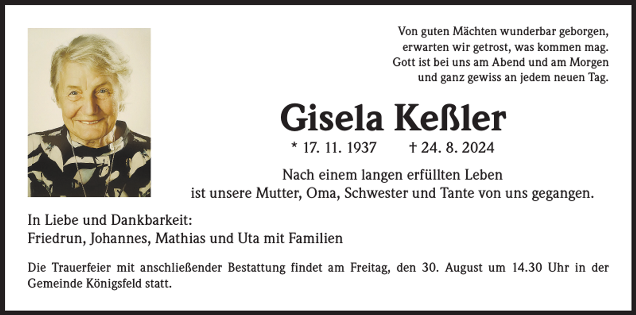 <p>Von guten Mächten wunderbar geborgen,<br />erwarten wir getrost, was kommen mag.<br />Gott ist bei uns am Abend und am Morgen<br />und ganz gewiss an jedem neuen Tag.</p><p>Gisela Keßler<br />* 17. 11. 1937 † 24. 8. 2024</p><p>Nach einem langen erfüllten Leben<br />ist unsere Mutter, Oma, Schwester und Tante von uns gegangen.<br />In Liebe und Dankbarkeit:<br />Friedrun, Johannes, Mathias und Uta mit Familien<br />Die Trauerfeier mit anschließender Bestattung findet am Freitag, den 30. August um 14.30 Uhr in der<br />­Gemeinde Königsfeld statt.</p>