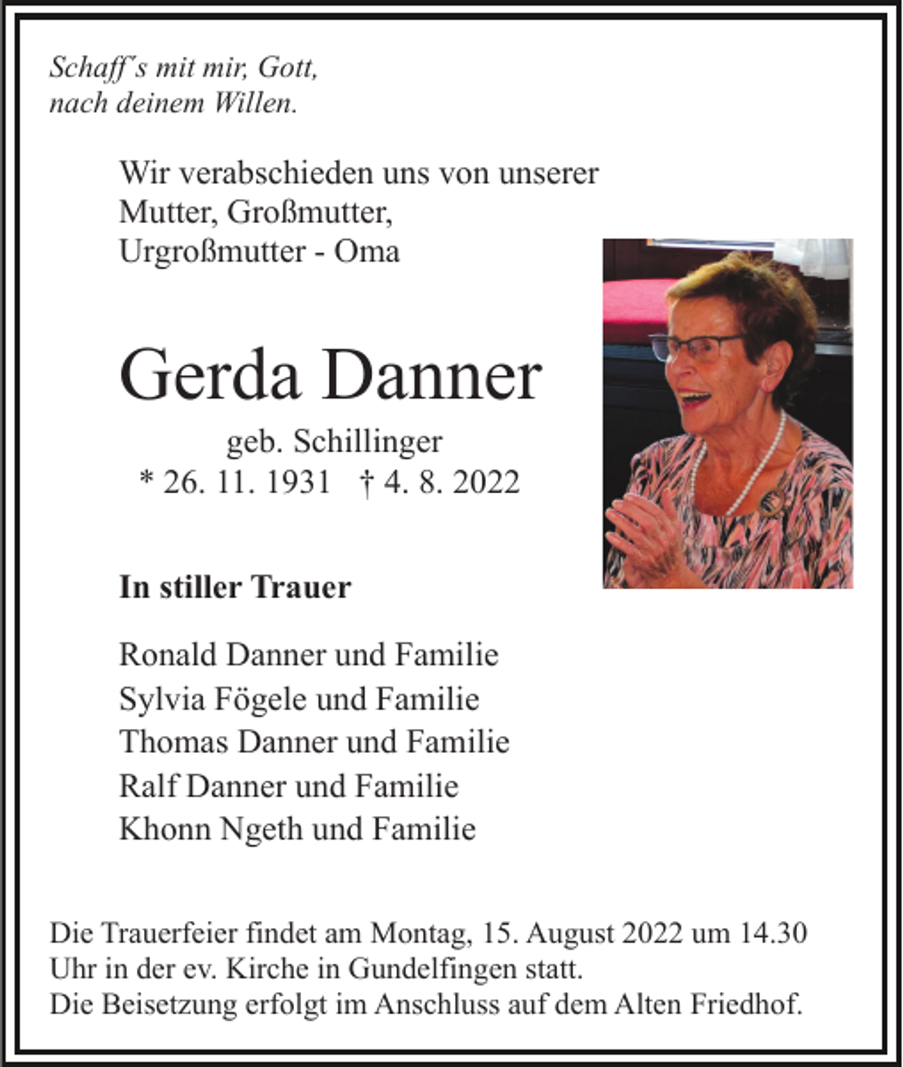 <p>Schaff´s mit mir, Gott,<br />nach deinem Willen.</p><p>Wir verabschieden uns von unserer<br />Mutter, Großmutter,<br />Urgroßmutter - Oma</p><p>Gerda Danner<br />geb. Schillinger<br />* 26. 11. 1931 † 4. 8. 2022<br />In stiller Trauer<br />Ronald Danner und Familie<br />Sylvia Fögele und Familie<br />Thomas Danner und Familie<br />Ralf Danner und Familie<br />Khonn Ngeth und Familie<br />Die Trauerfeier findet am Montag, 15. August 2022 um 14.30<br />Uhr in der ev. Kirche in Gundelfingen statt.<br />Die Beisetzung erfolgt im Anschluss auf dem Alten Friedhof.</p>