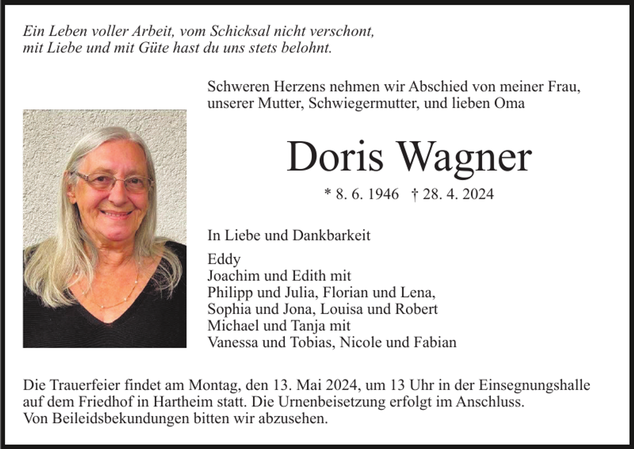 <p>Ein Leben voller Arbeit, vom Schicksal nicht verschont,<br />mit Liebe und mit Güte hast du uns stets belohnt.<br />Schweren Herzens nehmen wir Abschied von meiner Frau,<br />unserer Mutter, Schwiegermutter, und lieben Oma</p><p>Doris Wagner<br />* 8. 6. 1946 † 28. 4. 2024<br />In Liebe und Dankbarkeit<br />Eddy<br />Joachim und Edith mit<br />Philipp und Julia, Florian und Lena,<br />Sophia und Jona, Louisa und Robert<br />Michael und Tanja mit<br />Vanessa und Tobias, Nicole und Fabian<br />Die Trauerfeier findet am Montag, den 13. Mai 2024, um 13 Uhr in der Einsegnungshalle<br />auf dem Friedhof in Hartheim statt. Die Urnenbeisetzung erfolgt im Anschluss.<br />Von Beileidsbekundungen bitten wir abzusehen.</p>