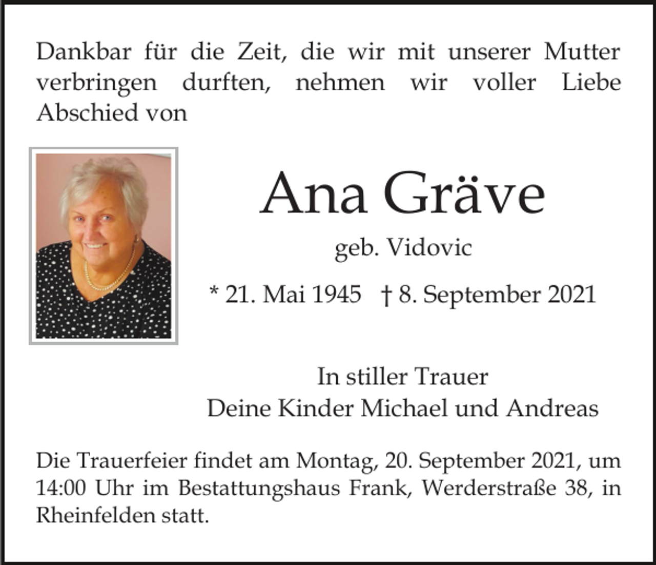 <p>Dankbar für die Zeit, die wir mit unserer Mutter<br />verbringen durften, nehmen wir voller Liebe<br />Abschied von</p><p>Ana Gräve<br />geb. Vidovic<br />* 21. Mai 1945 † 8. September 2021<br />In stiller Trauer<br />Deine Kinder Michael und Andreas<br />Die Trauerfeier findet am Montag, 20. September 2021, um<br />14:00 Uhr im Bestattungshaus Frank, Werderstraße 38, in<br />Rheinfelden statt.</p>