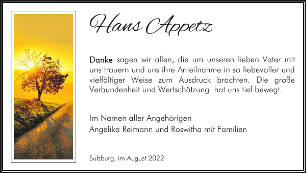 <p>Hans Appetz<br />sagen wir allen, die um unseren lieben Vater mit<br />uns trauern und uns ihre Anteilnahme in so liebevoller und<br />vielfältiger Weise zum Ausdruck brachten. Die große<br />Verbundenheit und Wertschätzung hat uns tief bewegt.<br />Im Namen aller Angehörigen<br />Angelika Reimann und Roswitha mit Familien<br />Sulzburg, im August 2022</p>