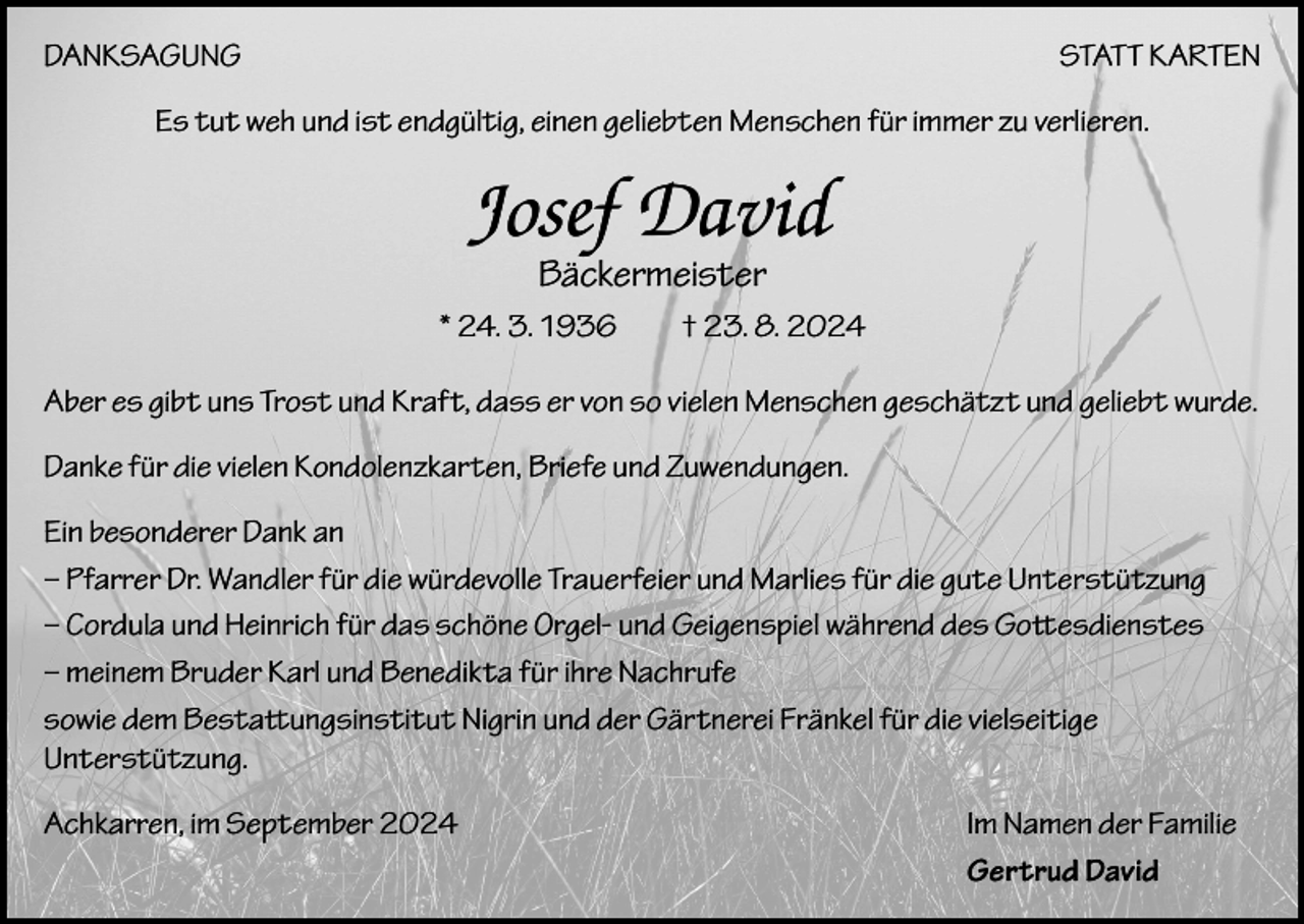 <p>DANKSAGUNG</p><p>STATT KARTEN</p><p>Es tut weh und ist endgültig, einen geliebten Menschen für immer zu verlieren.</p><p>Josef David<br />Bäckermeister</p><p>* 24. 3. 1936 † 23. 8. 2024<br />Aber es gibt uns Trost und Kraft, dass er von so vielen Menschen geschätzt und geliebt wurde.<br />Danke für die vielen Kondolenzkarten, Briefe und Zuwendungen.<br />Ein besonderer Dank an<br />– Pfarrer Dr. Wandler für die würdevolle Trauerfeier und Marlies für die gute Unterstützung<br />– Cordula und Heinrich für das schöne Orgel- und Geigenspiel während des Gottesdienstes<br />– meinem Bruder Karl und Benedikta für ihre Nachrufe<br />sowie dem Bestattungsinstitut Nigrin und der Gärtnerei Fränkel für die vielseitige<br />Unterstützung.<br />Achkarren, im September 2024</p><p>Im Namen der Familie<br />Gertrud David</p>