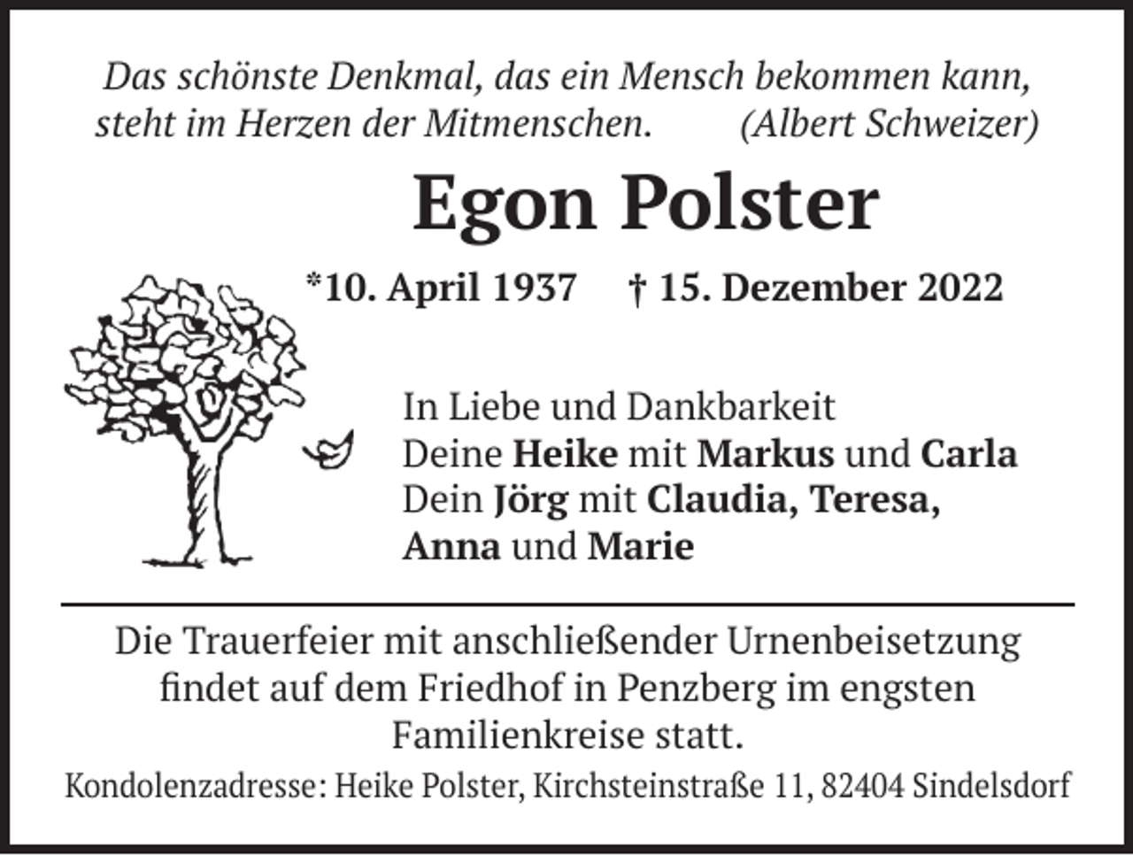 <p>Das schönste Denkmal, das ein Mensch bekommen kann,<br />Das im<br />schönste<br />das ein Mensch(Albert<br />bekommen<br />kann,<br />steht<br />HerzenDenkmal,<br />der Mitmenschen.<br />Schweizer)<br />steht im Herzen der Mitmenschen. (Albert Schweizer)</p><p>Egon Polster<br />Egon<br />Polster<br />*10. April 1937 † 15. Dezember 2022<br />*10. April 1937 † 15. Dezember 2022</p><p>In<br />In Liebe<br />Liebe und<br />und Dankbarkeit<br />Dankbarkeit<br />Deine<br />Deine Heike<br />Heike mit<br />mitMarkus<br />Markusund<br />undCarla<br />Carla<br />Dein<br />Dein Jörg<br />Jörg mit<br />mit Claudia,<br />Claudia,Teresa,<br />Teresa,<br />Anna<br />Anna und<br />und Marie<br />Marie<br />Die Trauerfeier mit anschließender Urnenbeisetzung<br />Die Trauerfeier mit anschließender Urnenbeisetzung<br />findet auf dem Friedhof in Penzberg im engsten<br />findet auf dem Friedhof in Penzberg im engsten<br />Familienkreise statt.<br />Familienkreise statt.</p><p>Kondolenzadresse: Heike Polster, Kirchsteinstraße 11, 82404 Sindelsdorf</p>