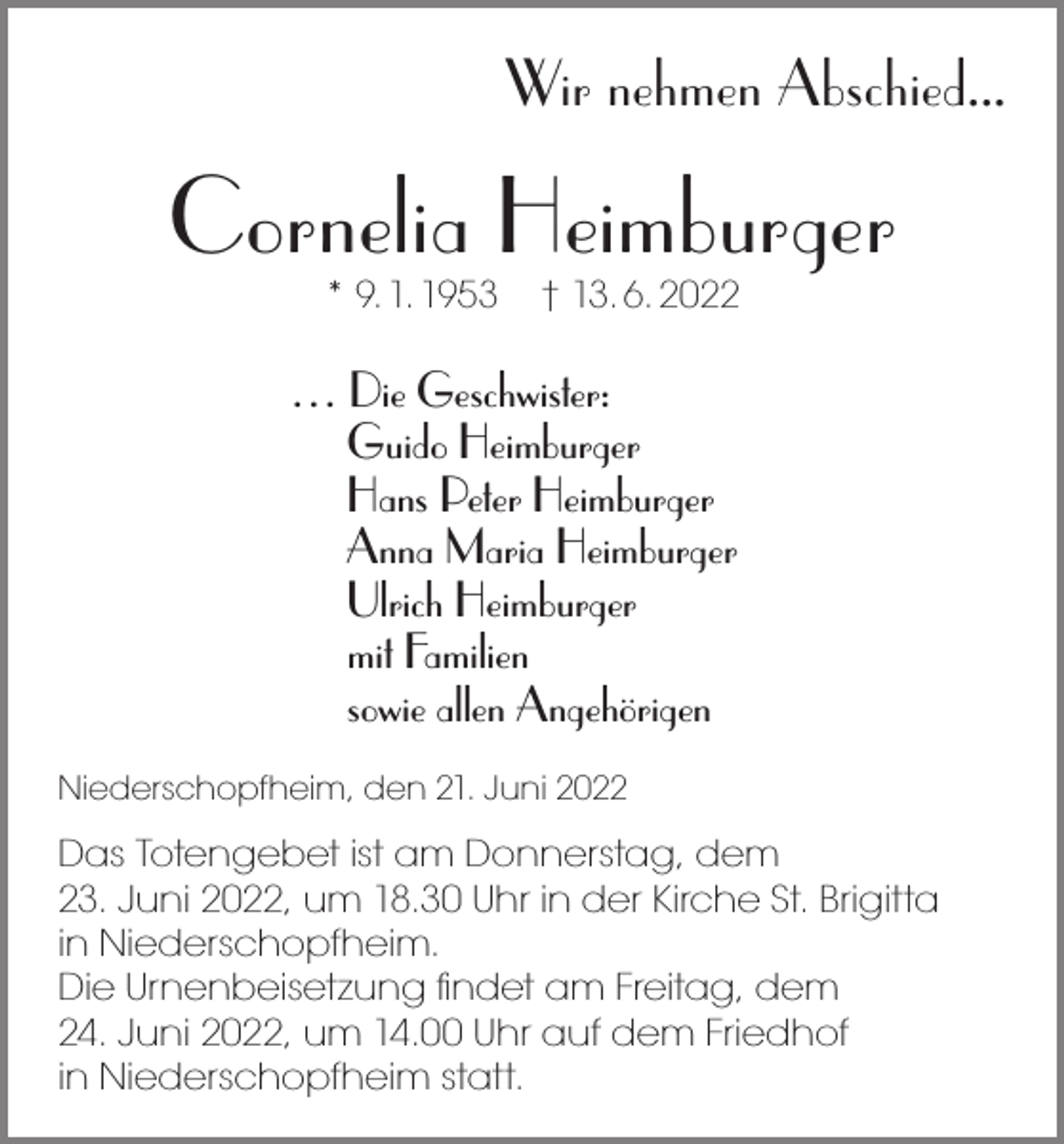 <p>Wir nehmen Abschied...</p><p>Cornelia Heimburger<br />* 9. 1. 1953</p><p>† 13. 6. 2022</p><p>… Die Geschwister:<br />Guido Heimburger<br />Hans Peter Heimburger<br />Anna Maria Heimburger<br />Ulrich Heimburger<br />mit Familien<br />sowie allen Angehörigen<br />Niederschopfheim, den 21. Juni 2022</p><p>Das Totengebet ist am Donnerstag, dem<br />23. Juni 2022, um 18.30 Uhr in der Kirche St. Brigitta<br />in Niederschopfheim.<br />Die Urnenbeisetzung ﬁndet am Freitag, dem<br />24. Juni 2022, um 14.00 Uhr auf dem Friedhof<br />in Niederschopfheim statt.</p>