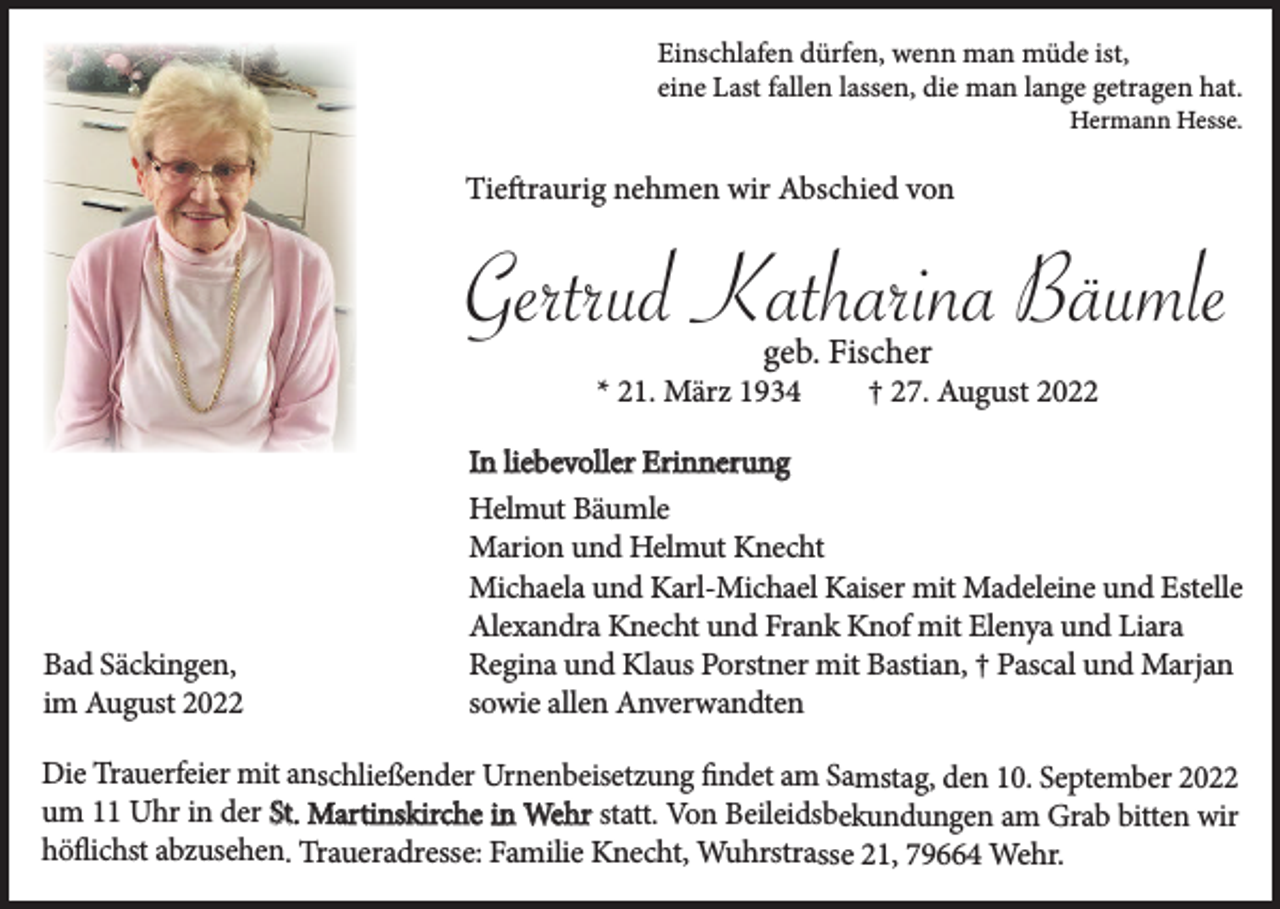 <p>Einschlafen dürfen, wenn man müde ist,<br />eine Last fallen lassen, die man lange getragen hat.</p><p>Hermann Hesse.</p><p>Tieftraurig nehmen wir Abschied von</p><p>Gertrud Katharina Bäumle<br />geb. Fischer</p><p>* 21. März 1934</p><p>Bad Säckingen,<br />im August 2022</p><p>† 27. August 2022</p><p>In liebevoller Erinnerung<br />Helmut Bäumle<br />Marion und Helmut Knecht<br />Michaela und Karl-Michael Kaiser mit Madeleine und Estelle<br />Alexandra Knecht und Frank Knof mit Elenya und Liara<br />Regina und Klaus Porstner mit Bastian, † Pascal und Marjan<br />sowie allen Anverwandten</p><p>Die Trauerfeier mit anschließender Urnenbeisetzung findet am Samstag, den 10. September 2022<br />um 11 Uhr in der St. Martinskirche in Wehr statt. Von Beileidsbekundungen am Grab bitten wir<br />höflichst abzusehen. Traueradresse: Familie Knecht, Wuhrstrasse 21, 79664 Wehr.</p>
