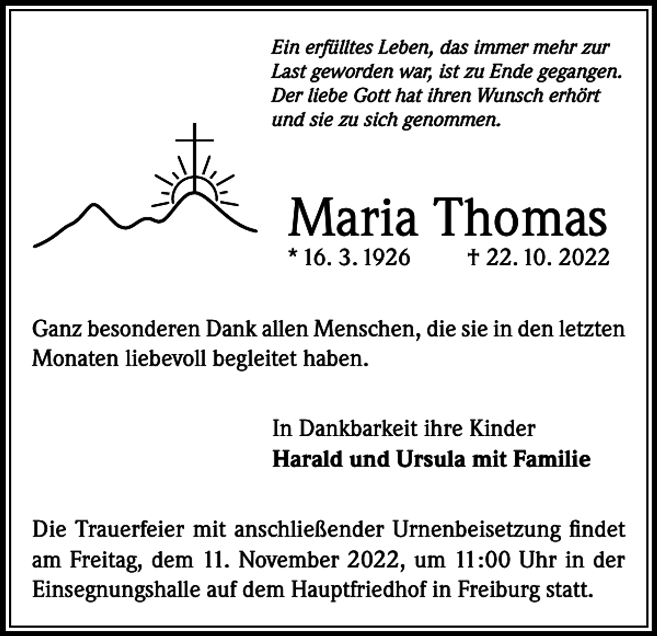 <p>Ein erfülltes Leben, das immer mehr zur<br />Last geworden war, ist zu Ende gegangen.<br />Der liebe Gott hat ihren Wunsch erhört<br />und sie zu sich genommen.</p><p>Maria Thomas</p><p>* 16. 3. 1926</p><p>† 22. 10. 2022</p><p>Ganz besonderen Dank allen Menschen, die sie in den letzten<br />Monaten liebevoll begleitet haben.<br />In Dankbarkeit ihre Kinder<br />Harald und Ursula mit Familie<br />Die Trauerfeier mit anschließender Urnenbeisetzung findet<br />am Freitag, dem 11. November 2022, um 11:00 Uhr in der<br />Einsegnungshalle auf dem Hauptfriedhof in Freiburg statt.</p>