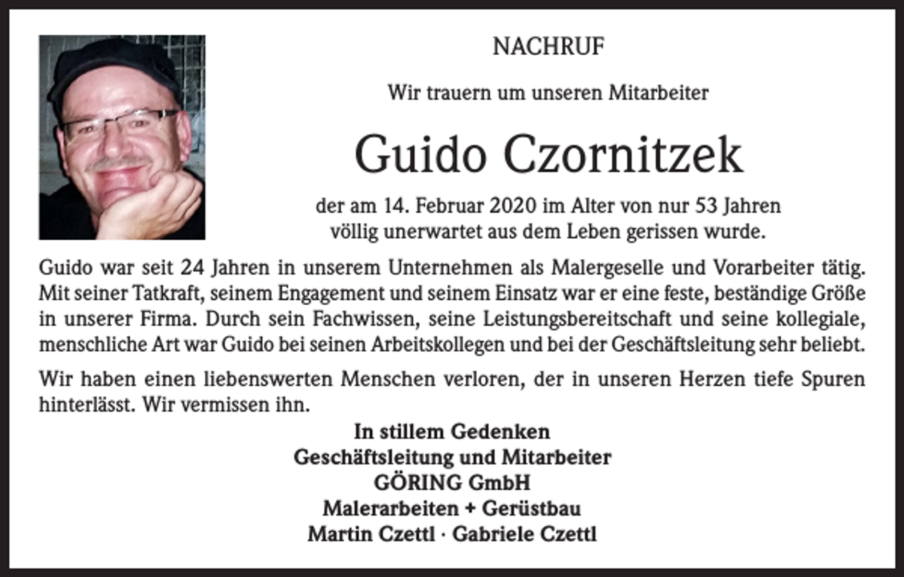 <p>NACHRUF<br />Wir trauern um unseren Mitarbeiter</p><p>Guido Czornitzek<br />der am 14. Februar 2020 im Alter von nur 53 Jahren<br />völlig unerwartet aus dem Leben gerissen wurde.<br />Guido war seit 24 Jahren in unserem Unternehmen als Malergeselle und Vorarbeiter tätig.<br />Mit seiner Tatkraft, seinem Engagement und seinem Einsatz war er eine feste, beständige Größe<br />in unserer Firma. Durch sein Fachwissen, seine Leistungsbereitschaft und seine kollegiale,<br />menschliche Art war Guido bei seinen Arbeitskollegen und bei der Geschäftsleitung sehr beliebt.<br />Wir haben einen liebenswerten Menschen verloren, der in unseren Herzen tiefe Spuren<br />hinterlässt. Wir vermissen ihn.<br />In stillem Gedenken<br />Geschäftsleitung und Mitarbeiter<br />GÖRING GmbH<br />Malerarbeiten + Gerüstbau<br />Martin Czettl · Gabriele Czettl</p>