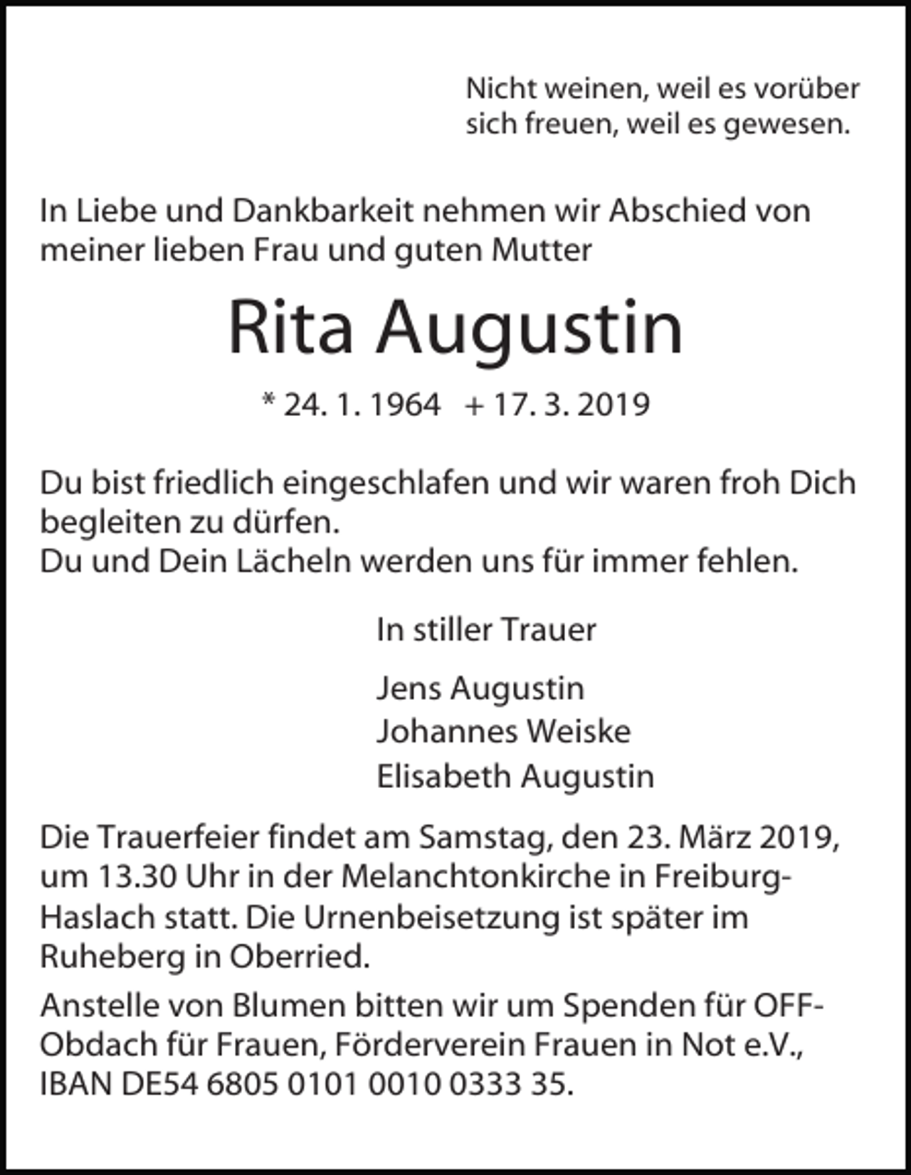 <p>Nicht weinen, weil es vorüber<br />sich freuen, weil es gewesen.</p><p>In Liebe und Dankbarkeit nehmen wir Abschied von<br />meiner lieben Frau und guten Mutter</p><p>Rita Augustin<br />* 24. 1. 1964 + 17. 3. 2019<br />Du bist friedlich eingeschlafen und wir waren froh Dich<br />begleiten zu dürfen.<br />Du und Dein Lächeln werden uns für immer fehlen.<br />In stiller Trauer<br />Jens Augustin<br />Johannes Weiske<br />Elisabeth Augustin<br />Die Trauerfeier findet am Samstag, den 23. März 2019,<br />um 13.30 Uhr in der Melanchtonkirche in FreiburgHaslach statt. Die Urnenbeisetzung ist später im<br />Ruheberg in Oberried.<br />Anstelle von Blumen bitten wir um Spenden für OFFObdach für Frauen, Förderverein Frauen in Not e.V.,<br />IBAN DE54 6805 0101 001335.</p>