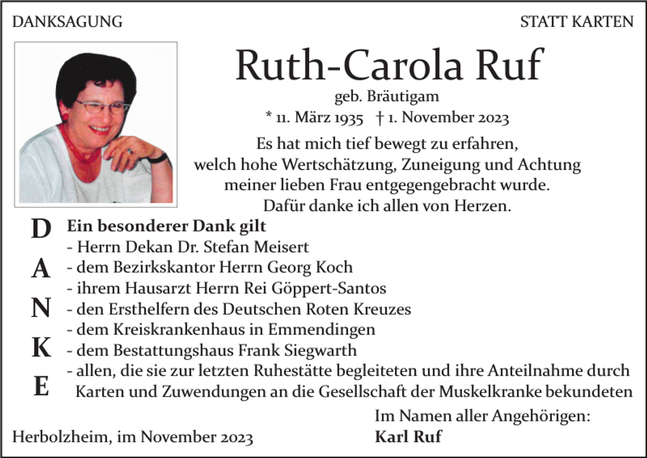 <p>DANKSAGUNG</p><p>STATT KARTEN</p><p>Ruth­Carola Ruf<br />geb. Bräutigam<br />* 11. März 1935 † 1. November 2023</p><p>Es hat mich tief bewegt zu erfahren,<br />welch hohe Wertschätzung, Zuneigung und Achtung<br />meiner lieben Frau entgegengebracht wurde.<br />Dafür danke ich allen von Herzen.<br />Ein besonderer Dank gilt<br />­ Herrn Dekan Dr. Stefan Meisert<br />­ dem Bezirkskantor Herrn Georg Koch<br />­ ihrem Hausarzt Herrn Rei Göppert­Santos<br />­ den Ersthelfern des Deutschen Roten Kreuzes<br />­ dem Kreiskrankenhaus in Emmendingen<br />­ dem Bestattungshaus Frank Siegwarth<br />­ allen, die sie zur letzten Ruhestätte begleiteten und ihre Anteilnahme durch<br />Karten und Zuwendungen an die Gesellschaft der Muskelkranke bekundeten<br />Im Namen aller Angehörigen:<br />Karl Ruf<br />Herbolzheim, im November 2023</p><p>D<br />A<br />N<br />K<br />E</p>