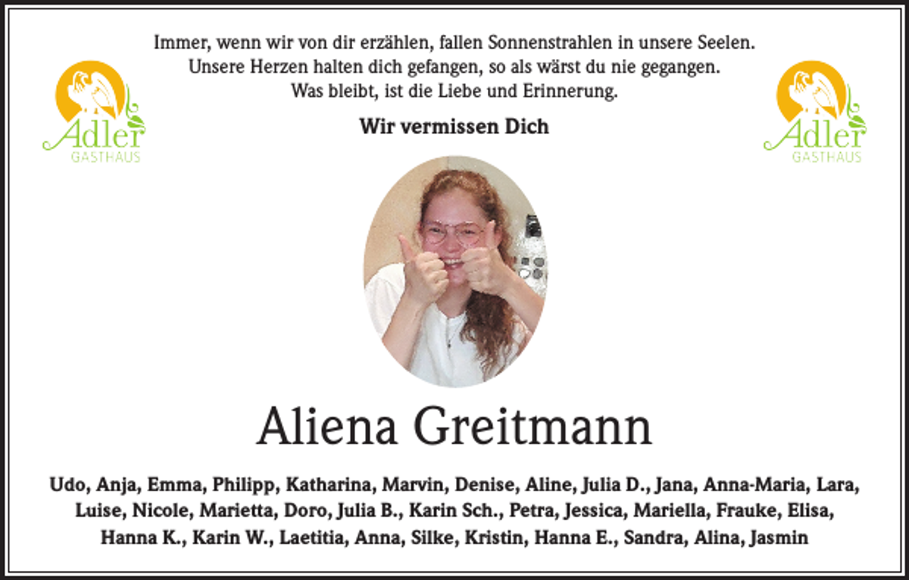 <p>Immer, wenn wir von dir erzählen, fallen Sonnenstrahlen in unsere Seelen.<br />Unsere Herzen halten dich gefangen, so als wärst du nie gegangen.<br />Was bleibt, ist die Liebe und Erinnerung.</p><p>Wir vermissen Dich</p><p>Aliena Greitmann<br />Udo, Anja, Emma, Philipp, Katharina, Marvin, Denise, Aline, Julia D., Jana, Anna-Maria, Lara,<br />Luise, Nicole, Marietta, Doro, Julia B., Karin Sch., Petra, Jessica, Mariella, Frauke, Elisa,<br />Hanna K., Karin W., Laetitia, Anna, Silke, Kristin, Hanna E., Sandra, Alina, Jasmin</p>