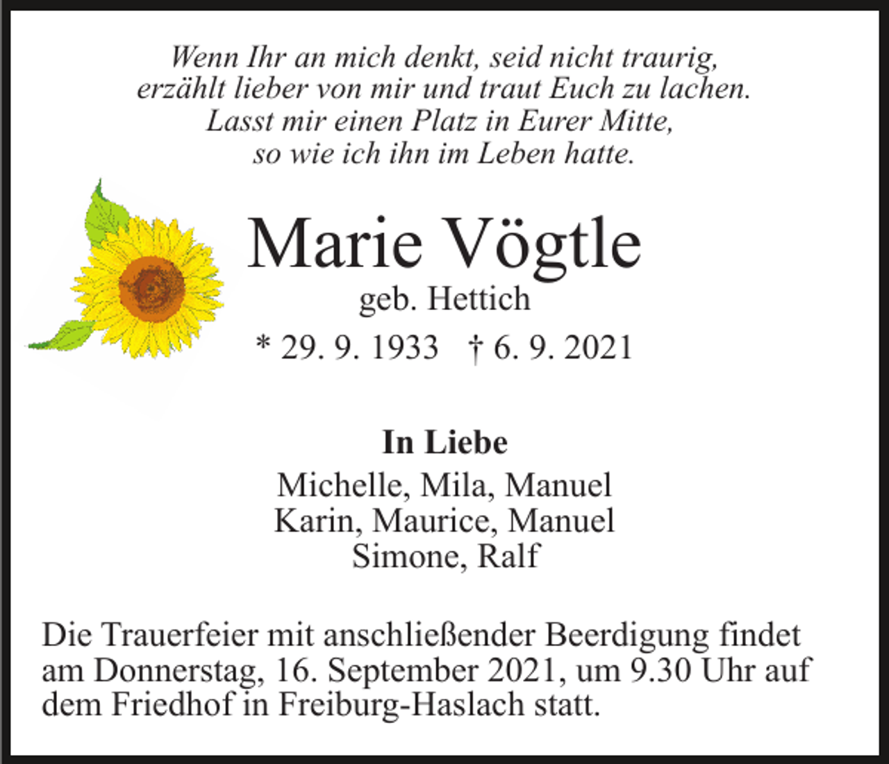 <p>Wenn Ihr an mich denkt, seid nicht traurig,<br />erzählt lieber von mir und traut Euch zu lachen.<br />Lasst mir einen Platz in Eurer Mitte,<br />so wie ich ihn im Leben hatte.</p><p>Marie Vögtle<br />geb. Hettich<br />* 29. 9. 1933 † 6. 9. 2021<br />In Liebe<br />Michelle, Mila, Manuel<br />Karin, Maurice, Manuel<br />Simone, Ralf<br />Die Trauerfeier mit anschließender Beerdigung findet<br />am Donnerstag, 16. September 2021, um 9.30 Uhr auf<br />dem Friedhof in Freiburg-Haslach statt.</p>