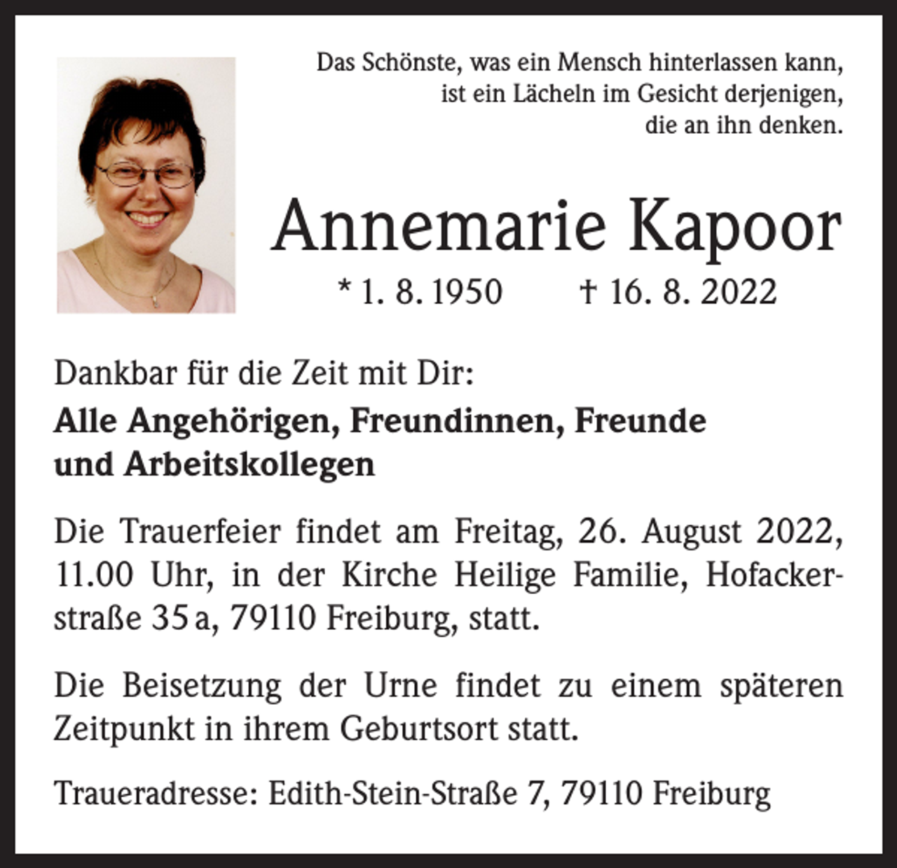 <p>Das Schönste, was ein Mensch hinterlassen kann,<br />ist ein Lächeln im Gesicht derjenigen,<br />die an ihn denken.</p><p>Annemarie Kapoor<br />* 1. 8. 1950 † 16. 8. 2022</p><p>Dankbar für die Zeit mit Dir:<br />Alle Angehörigen, Freundinnen, Freunde<br />und Arbeitskollegen<br />Die Trauerfeier findet am Freitag, 26. August 2022,<br />11.00 Uhr, in der Kirche Heilige Familie, Hofacker­<br />straße 35 a, 79110 Freiburg, statt.<br />Die Beisetzung der Urne findet zu einem späteren<br />Zeitpunkt in ihrem Geburtsort statt.<br />Traueradresse: Edith-Stein-Straße 7, 79110 Freiburg</p>
