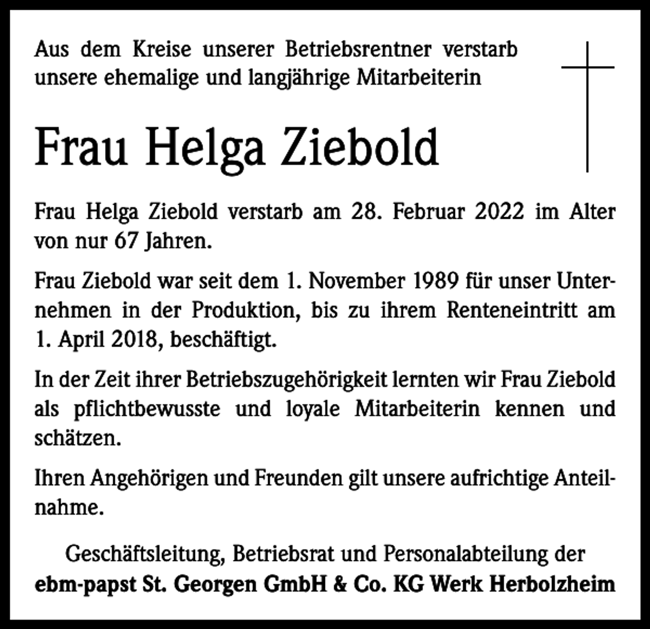 <p>Aus dem Kreise unserer Betriebsrentner verstarb<br />unsere ehemalige und langjährige Mitarbeiterin</p><p>Frau Helga Ziebold<br />Frau Helga Ziebold verstarb am 28. Februar 2022 im Alter<br />von nur 67 Jahren.<br />Frau Ziebold war seit dem 1. November 1989 für unser Unternehmen in der Produktion, bis zu ihrem Renteneintritt am<br />1. April 2018, beschäftigt.<br />In der Zeit ihrer Betriebszugehörigkeit lernten wir Frau Ziebold<br />als pflichtbewusste und loyale Mitarbeiterin kennen und<br />schätzen.<br />Ihren Angehörigen und Freunden gilt unsere aufrichtige Anteilnahme.<br />Geschäftsleitung, Betriebsrat und Personalabteilung der<br />ebm-papst St. Georgen GmbH &amp; Co. KG Werk Herbolzheim</p>