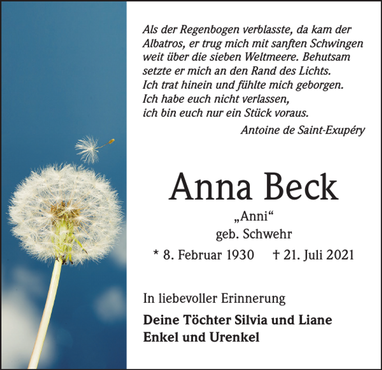 <p>Als der Regenbogen verblasste, da kam der<br />Albatros, er trug mich mit sanften Schwingen<br />weit über die sieben Weltmeere. Behutsam<br />setzte er mich an den Rand des Lichts.<br />Ich trat hinein und fühlte mich geborgen.<br />Ich habe euch nicht verlassen,<br />ich bin euch nur ein Stück voraus.</p><p>Antoine de Saint-Exupéry</p><p>Anna Beck</p><p>„Anni“<br />geb. Schwehr<br />* 8. Februar 1930 † 21. Juli 2021<br />In liebevoller Erinnerung<br />Deine Töchter Silvia und Liane<br />Enkel und Urenkel</p>