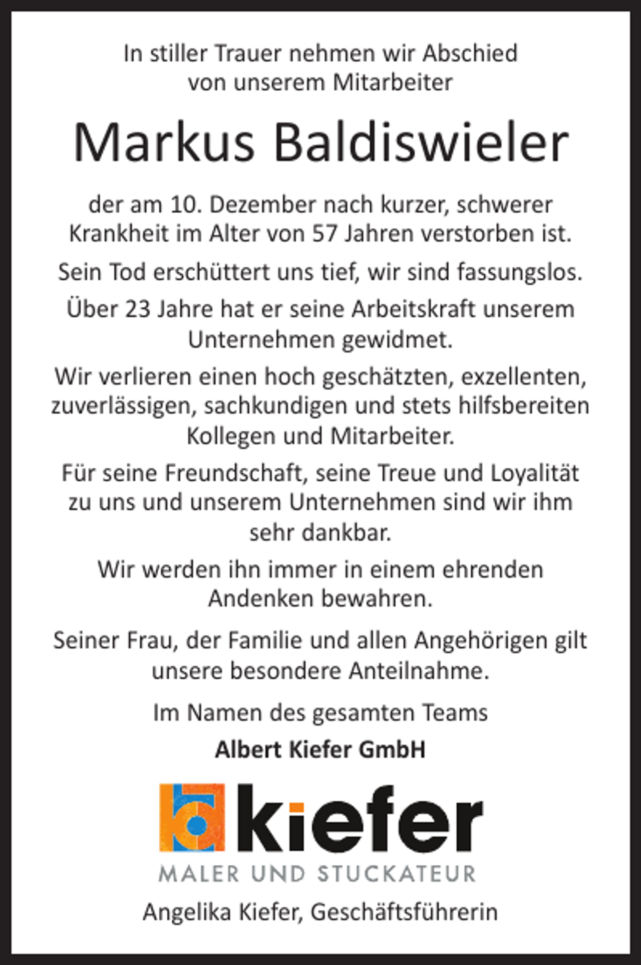 <p>In stiller Trauer nehmen wir Abschied<br />von unserem Mitarbeiter</p><p>Markus Baldiswieler<br />der am 10. Dezember nach kurzer, schwerer<br />Krankheit im Alter von 57 Jahren verstorben ist.<br />Sein Tod erschüttert uns tief, wir sind fassungslos.<br />Über 23 Jahre hat er seine Arbeitskraft unserem<br />Unternehmen gewidmet.<br />Wir verlieren einen hoch geschätzten, exzellenten,<br />zuverlässigen, sachkundigen und stets hilfsbereiten<br />Kollegen und Mitarbeiter.<br />Für seine Freundschaft, seine Treue und Loyalität<br />zu uns und unserem Unternehmen sind wir ihm<br />sehr dankbar.<br />Wir werden ihn immer in einem ehrenden<br />Andenken bewahren.<br />Seiner Frau, der Familie und allen Angehörigen gilt<br />unsere besondere Anteilnahme.<br />Im Namen des gesamten Teams<br />Albert Kiefer GmbH</p><p>Angelika Kiefer, Geschäftsführerin</p>
