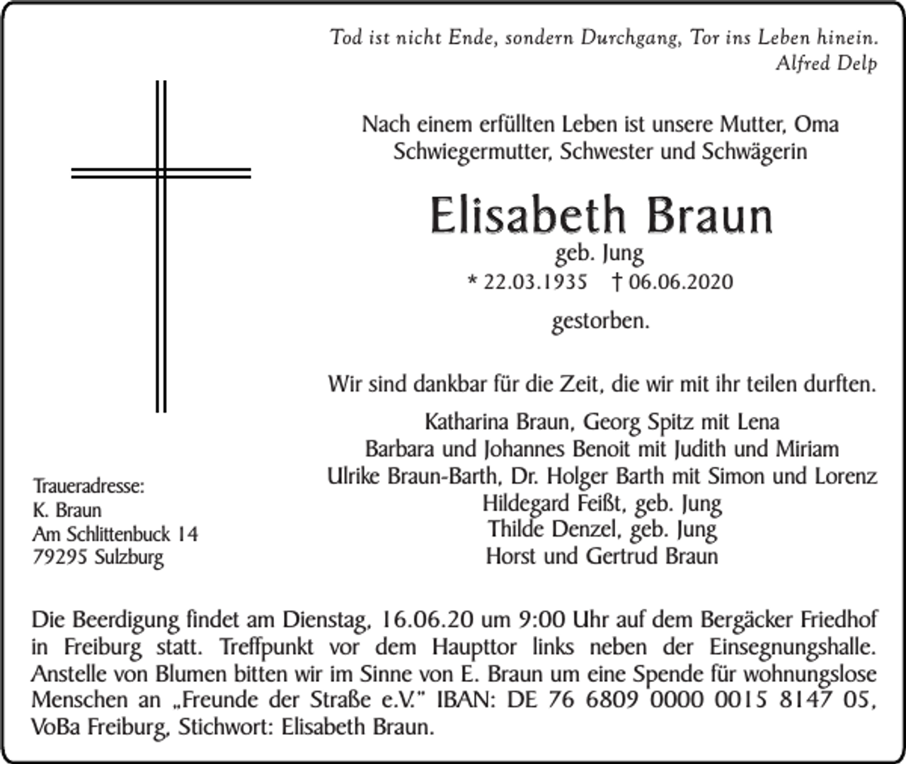 <p>Tod ist nicht Ende, sondern Durchgang, Tor ins Leben hinein.<br />Alfred Delp</p><p>Nach einem erfüllten Leben ist unsere Mutter, Oma<br />Schwiegermutter, Schwester und Schwägerin</p><p>Elisabeth Braun<br />geb. Jung</p><p>* 22.03.1935</p><p>06.06.2020</p><p>gestorben.<br />Wir sind dankbar für die Zeit, die wir mit ihr teilen durften.</p><p>Traueradresse:<br />K. Braun<br />Am Schlittenbuck 14<br />79295 Sulzburg</p><p>Katharina Braun, Georg Spitz mit Lena<br />Barbara und Johannes Benoit mit Judith und Miriam<br />Ulrike Braun-Barth, Dr. Holger Barth mit Simon und Lorenz<br />Hildegard Feißt, geb. Jung<br />Thilde Denzel, geb. Jung<br />Horst und Gertrud Braun</p><p>Die Beerdigung findet am Dienstag, 16.06.20 um 9:00 Uhr auf dem Bergäcker Friedhof<br />in Freiburg statt. Treffpunkt vor dem Haupttor links neben der Einsegnungshalle.<br />Anstelle von Blumen bitten wir im Sinne von E. Braun um eine Spende für wohnungslose<br />Menschen an „Freunde der Straße e.V.” IBAN: DE 7809 0015 8147 05,<br />VoBa Freiburg, Stichwort: Elisabeth Braun.</p>