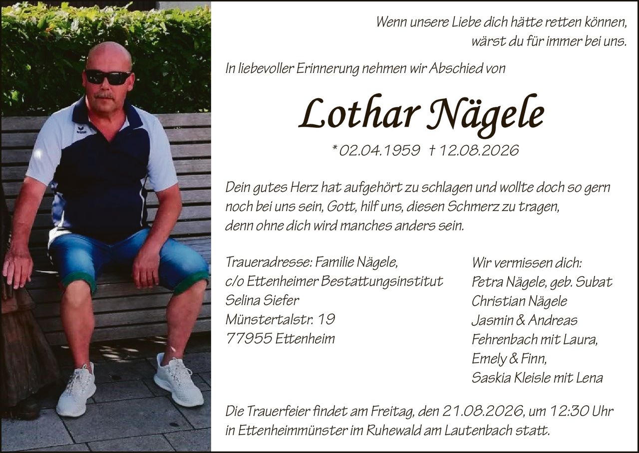 <p><i>Wenn unsere Liebe dich häte reten können,<br>wärst du für immer bei uns.</i></p><p><i>In liebevoller Erinnerung nehmen wir Abschied von</i></p><p><strong>Lothar Nägele</strong><br>* 02.04.1959 † 12.08.2026</p><p><i>Dein gutes Herz hat aufgehört zu schlagen und wollte doch so gern<br>noch bei uns sein, Got, hilf uns, diesen Schmerz zu tragen,<br>denn ohne dich wird manches anders sein.</i></p><p><strong>Wir vermissen dich:</strong><br>Petra Nägele, geb. Subat<br>Christian Nägele<br>Jasmin & Andreas<br>Fehrenbach mit Laura,<br>Emely & Finn,<br>Saskia Kleisle mit Lena</p><p><strong>Traueradresse:</strong> Familie Nägele,<br>c/o Etenheimer Bestatungsinstitut<br>Selina Siefer<br>Münstertalstr. 19<br>77955 Etenheim</p><p>Die Trauerfeier fndet am Freitag, den 21.08.2026, um 12:30 Uhr<br>in Etenheimmünster im Ruhewald am Lautenbach stat.</p>