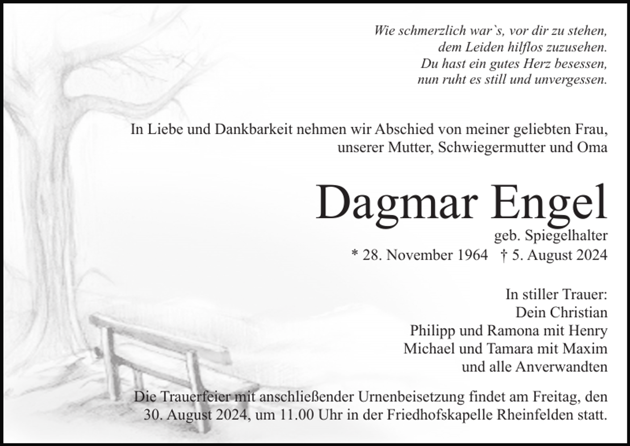 <p>Wie schmerzlich war`s, vor dir zu stehen,<br />dem Leiden hilflos zuzusehen.<br />Du hast ein gutes Herz besessen,<br />nun ruht es still und unvergessen.</p><p>In Liebe und Dankbarkeit nehmen wir Abschied von meiner geliebten Frau,<br />unserer Mutter, Schwiegermutter und Oma</p><p>Dagmar Engel<br />geb. Spiegelhalter<br />* 28. November 1964 † 5. August 2024<br />In stiller Trauer:<br />Dein Christian<br />Philipp und Ramona mit Henry<br />Michael und Tamara mit Maxim<br />und alle Anverwandten<br />Die Trauerfeier mit anschließender Urnenbeisetzung findet am Freitag, den<br />30. August 2024, um 11.00 Uhr in der Friedhofskapelle Rheinfelden statt.</p>