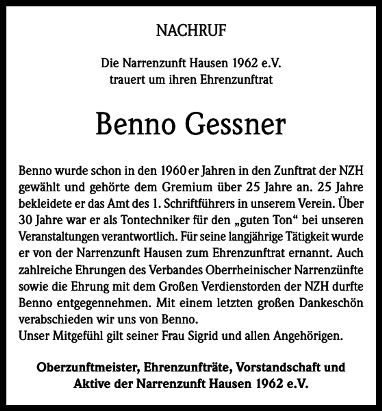 <p>NACHRUF<br />Die Narrenzunft Hausen 1962 e.V.<br />trauert um ihren Ehrenzunftrat</p><p>Benno Gessner<br />Benno wurde schon in den 1960 er Jahren in den Zunftrat der NZH<br />gewählt und gehörte dem Gremium über 25 Jahre an. 25 Jahre<br />bekleidete er das Amt des 1. Schriftführers in unserem Verein. Über<br />30 Jahre war er als Tontechniker für den „guten Ton“ bei unseren<br />Veranstaltungen verantwortlich. Für seine langjährige Tätigkeit wurde<br />er von der Narrenzunft Hausen zum Ehrenzunftrat ernannt. Auch<br />zahlreiche Ehrungen des Verbandes Oberrheinischer Narrenzünfte<br />sowie die Ehrung mit dem Großen Verdienstorden der NZH durfte<br />Benno entgegennehmen. Mit einem letzten großen Dankeschön<br />verabschieden wir uns von Benno.<br />Unser Mitgefühl gilt seiner Frau Sigrid und allen Angehörigen.<br />Oberzunftmeister, Ehrenzunfträte, Vorstandschaft und<br />Aktive der Narrenzunft Hausen 1962 e.V.</p>