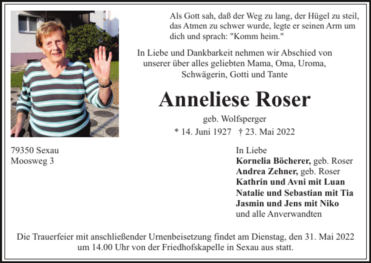 <p>Als Gott sah, daß der Weg zu lang, der Hügel zu steil,<br />das Atmen zu schwer wurde, legte er seinen Arm um<br />dich und sprach: "Komm heim."</p><p>In Liebe und Dankbarkeit nehmen wir Abschied von<br />unserer über alles geliebten Mama, Oma, Uroma,<br />Schwägerin, Gotti und Tante</p><p>Anneliese Roser<br />geb. Wolfsperger<br />* 14. Juni 1927 † 23. Mai 2022<br />79350 Sexau<br />Moosweg 3</p><p>In Liebe<br />Kornelia Böcherer, geb. Roser<br />Andrea Zehner, geb. Roser<br />Kathrin und Avni mit Luan<br />Natalie und Sebastian mit Tia<br />Jasmin und Jens mit Niko<br />und alle Anverwandten</p><p>Die Trauerfeier mit anschließender Urnenbeisetzung findet am Dienstag, den 31. Mai 2022<br />um 14.00 Uhr von der Friedhofskapelle in Sexau aus statt.</p>