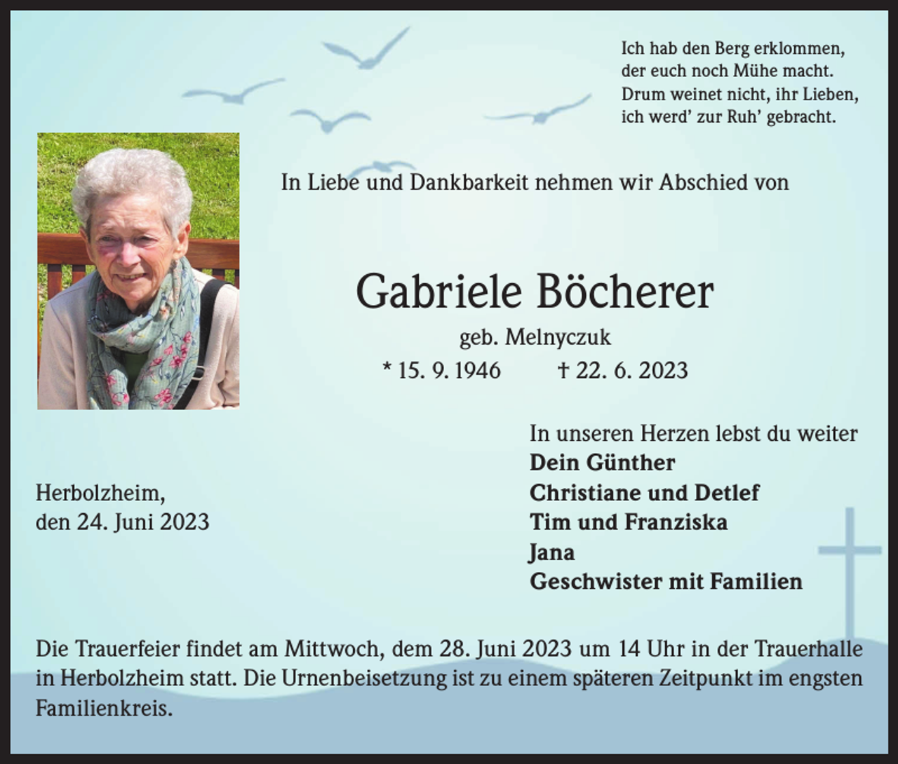 <p>Ich hab den Berg erklommen,<br />der euch noch Mühe macht.<br />Drum weinet nicht, ihr Lieben,<br />ich werd’ zur Ruh’ gebracht.</p><p>In Liebe und Dankbarkeit nehmen wir Abschied von</p><p>Gabriele Böcherer<br />geb. Melnyczuk<br />* 15. 9. 1946<br />† 22. 6. 2023</p><p>In unseren Herzen lebst du weiter</p><p>Dein Günther<br />Herbolzheim,<br />Christiane und Detlef<br />den 24. Juni 2023 Tim und Franziska<br />Jana<br />Geschwister mit Familien<br />Die Trauerfeier findet am Mittwoch, dem 28. Juni 2023 um 14 Uhr in der Trauerhalle<br />in Herbolzheim statt. Die Urnenbeisetzung ist zu einem späteren Zeitpunkt im engsten<br />Familienkreis.</p>