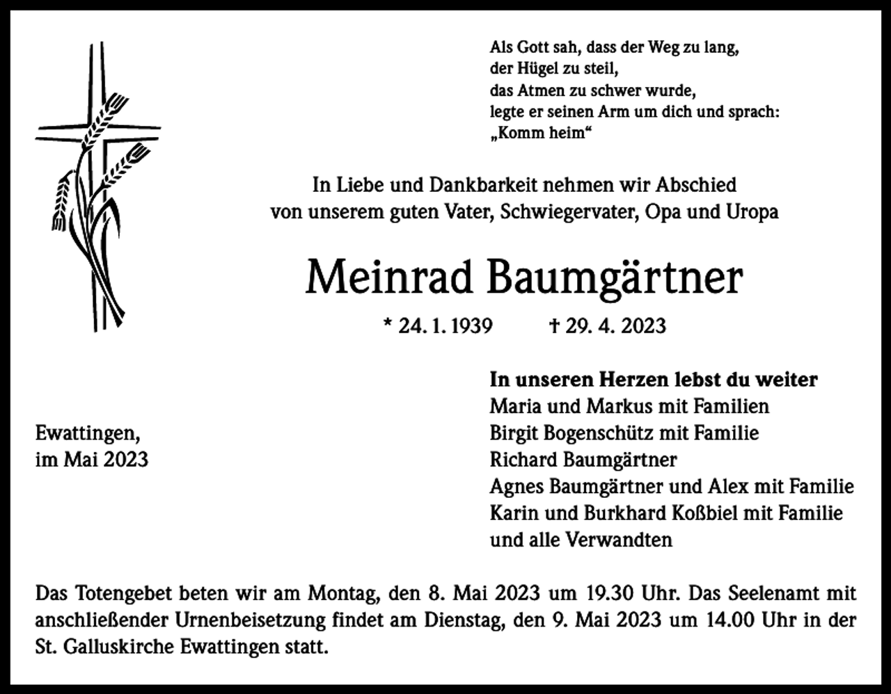 <p>Als Gott sah, dass der Weg zu lang,<br />der Hügel zu steil,<br />das Atmen zu schwer wurde,<br />legte er seinen Arm um dich und sprach:<br />„Komm heim“</p><p>In Liebe und Dankbarkeit nehmen wir Abschied<br />von unserem guten Vater, Schwiegervater, Opa und Uropa</p><p>Meinrad Baumgärtner<br />* 24. 1. 1939</p><p>† 29. 4. 2023</p><p>In unseren Herzen lebst du weiter</p><p>Maria und Markus mit Familien<br />Ewattingen,<br />Birgit Bogenschütz mit Familie<br />im Mai 2023 Richard Baumgärtner<br />Agnes Baumgärtner und Alex mit Familie<br />Karin und Burkhard Koßbiel mit Familie<br />und alle Verwandten<br />Das Totengebet beten wir am Montag, den 8. Mai 2023 um 19.30 Uhr. Das Seelenamt mit<br />anschließender Urnenbeisetzung findet am Dienstag, den 9. Mai 2023 um 14.00 Uhr in der<br />St. Galluskirche Ewattingen statt.</p>