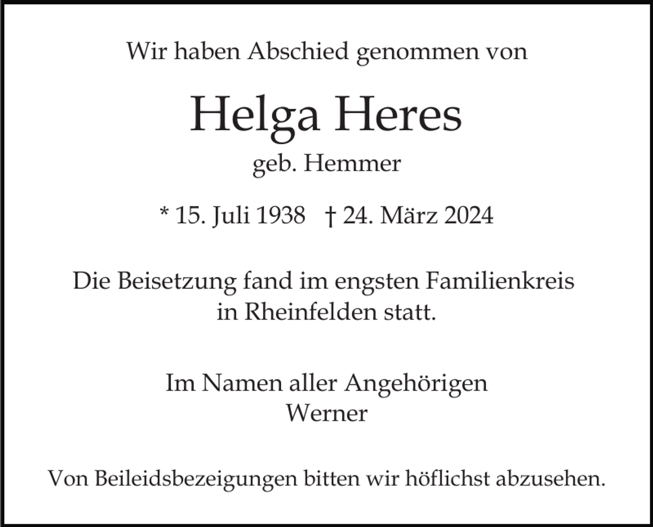 <p>Wir haben Abschied genommen von</p><p>Helga Heres<br />geb. Hemmer<br />* 15. Juli 1938 † 24. März 2024<br />Die Beisetzung fand im engsten Familienkreis<br />in Rheinfelden statt.<br />Im Namen aller Angehörigen<br />Werner<br />Von Beileidsbezeigungen bitten wir höflichst abzusehen.</p>