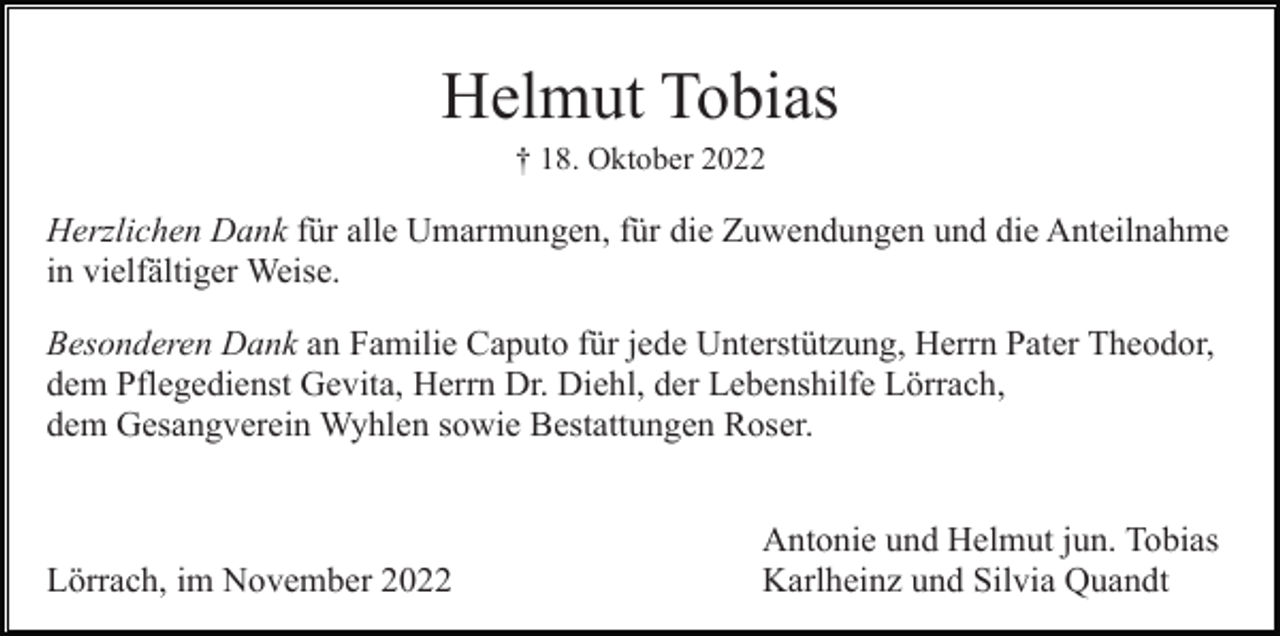 <p>Helmut Tobias<br />† 18. Oktober 2022</p><p>Herzlichen Dank für alle Umarmungen, für die Zuwendungen und die Anteilnahme<br />in vielfältiger Weise.<br />Besonderen Dank an Familie Caputo für jede Unterstützung, Herrn Pater Theodor,<br />dem Pflegedienst Gevita, Herrn Dr. Diehl, der Lebenshilfe Lörrach,<br />dem Gesangverein Wyhlen sowie Bestattungen Roser.</p><p>Lörrach, im November 2022</p><p>Antonie und Helmut jun. Tobias<br />Karlheinz und Silvia Quandt</p>