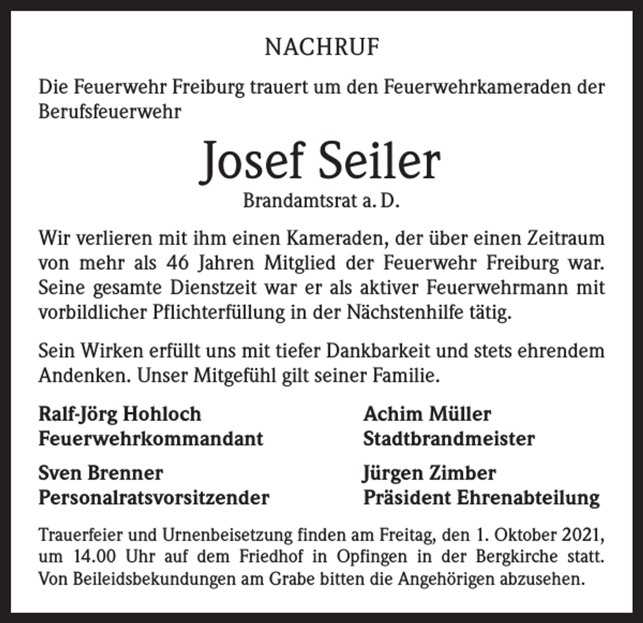 <p>NACHRUF<br />Die Feuerwehr Freiburg trauert um den Feuerwehrkameraden der<br />Berufsfeuerwehr</p><p>Josef Seiler<br />Brandamtsrat a. D.</p><p>Wir verlieren mit ihm einen Kameraden, der über einen Zeitraum<br />von mehr als 46 Jahren Mitglied der Feuerwehr Freiburg war.<br />­Seine gesamte Dienstzeit war er als aktiver Feuerwehrmann mit<br />vorbildlicher Pflichterfüllung in der Nächstenhilfe tätig.<br />Sein Wirken erfüllt uns mit tiefer Dankbarkeit und stets ehrendem<br />Andenken. Unser Mitgefühl gilt seiner Familie.<br />Ralf-Jörg Hohloch<br />Feuerwehrkommandant</p><p>Achim Müller<br />Stadtbrandmeister</p><p>Sven Brenner<br />Personalratsvorsitzender</p><p>Jürgen Zimber<br />Präsident Ehrenabteilung</p><p>Trauerfeier und Urnenbeisetzung finden am Freitag, den 1. Oktober 2021,<br />um 14.00 Uhr auf dem Friedhof in Opfingen in der Bergkirche statt.<br />Von Beileidsbekundungen am Grabe bitten die Angehörigen abzusehen.</p>