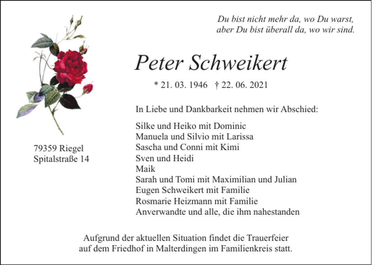 <p>Du bist nicht mehr da, wo Du warst,<br />aber Du bist überall da, wo wir sind.</p><p>Peter Schweikert<br />* 21. 03. 1946 † 22. 06. 2021<br />In Liebe und Dankbarkeit nehmen wir Abschied:</p><p>79359 Riegel<br />Spitalstraße 14</p><p>Silke und Heiko mit Dominic<br />Manuela und Silvio mit Larissa<br />Sascha und Conni mit Kimi<br />Sven und Heidi<br />Maik<br />Sarah und Tomi mit Maximilian und Julian<br />Eugen Schweikert mit Familie<br />Rosmarie Heizmann mit Familie<br />Anverwandte und alle, die ihm nahestanden</p><p>Aufgrund der aktuellen Situation findet die Trauerfeier<br />auf dem Friedhof in Malterdingen im Familienkreis statt.</p>