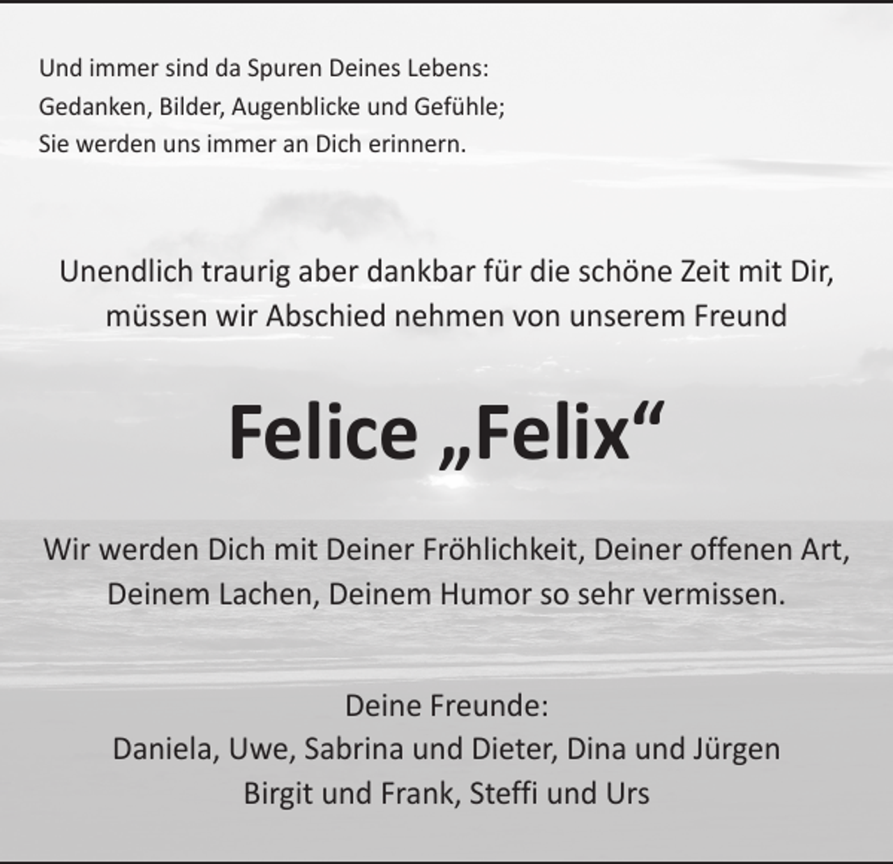 <p>Und immer sind da Spuren Deines Lebens:<br />Gedanken, Bilder, Augenblicke und Gefühle;<br />Sie werden uns immer an Dich erinnern.</p><p>Unendlich traurig aber dankbar für die schöne Zeit mit Dir,<br />müssen wir Abschied nehmen von unserem Freund</p><p>Felice „Felix“<br />Wir werden Dich mit Deiner Fröhlichkeit, Deiner offenen Art,<br />Deinem Lachen, Deinem Humor so sehr vermissen.<br />Deine Freunde:<br />Daniela, Uwe, Sabrina und Dieter, Dina und Jürgen<br />Birgit und Frank, Steffi und Urs</p>