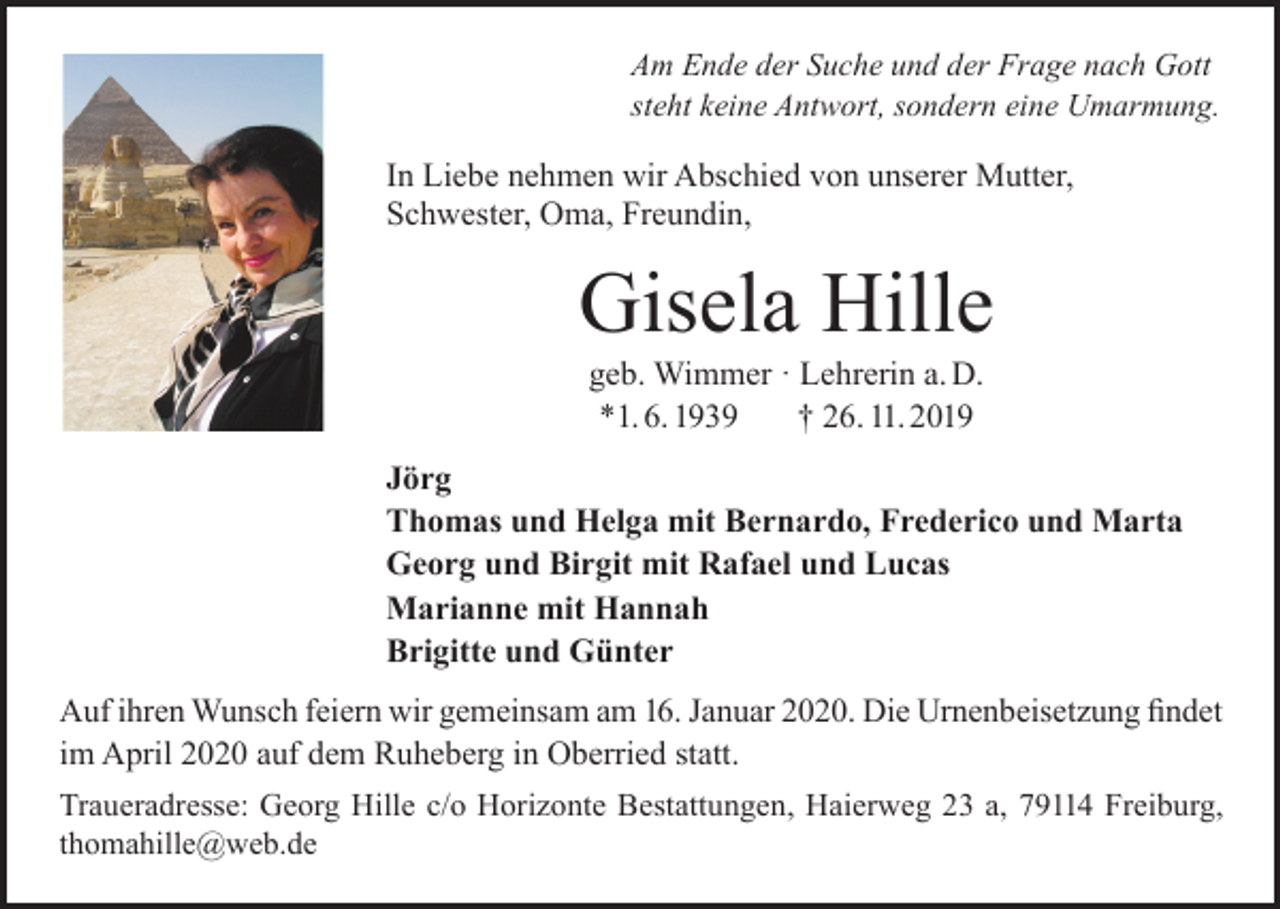 <p>Am Ende der Suche und der Frage nach Gott<br />steht keine Antwort, sondern eine Umarmung.</p><p>In Liebe nehmen wir Abschied von unserer Mutter,<br />Schwester, Oma, Freundin,</p><p>Gisela Hille<br />geb. Wimmer · Lehrerin a. D.<br />*1. 6. 1939<br />† 26. 11. 2019</p><p>Jörg<br />Thomas und Helga mit Bernardo, Frederico und Marta<br />Georg und Birgit mit Rafael und Lucas<br />Marianne mit Hannah<br />Brigitte und Günter<br />Auf ihren Wunsch feiern wir gemeinsam am 16. Januar 2020. Die Urnenbeisetzung findet<br />im April 2020 auf dem Ruheberg in Oberried statt.<br />Traueradresse: Georg Hille c/o Horizonte Bestattungen, Haierweg 23 a, 79114 Freiburg,<br />thomahille@web.de</p>