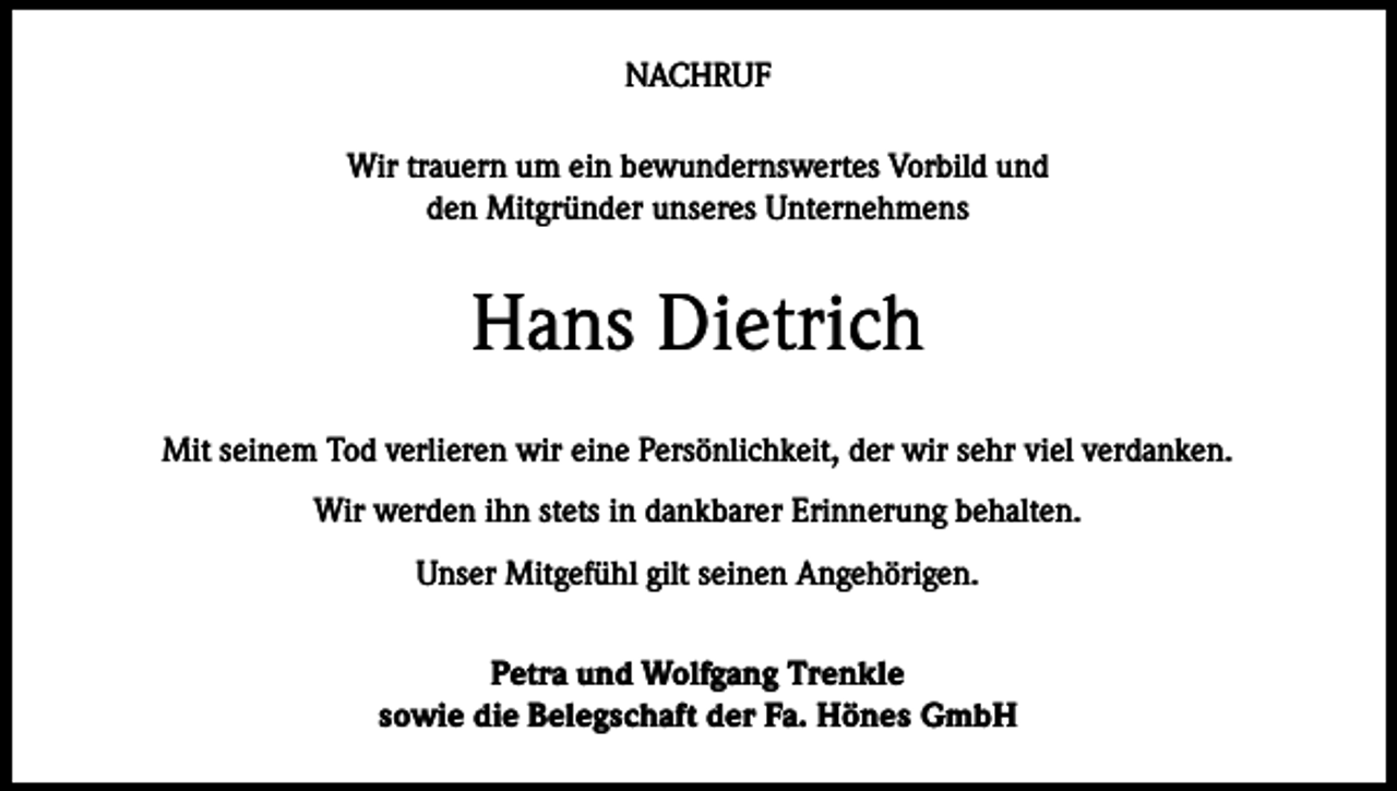 <p>NACHRUF<br />Wir trauern um ein bewundernswertes Vorbild und<br />den Mitgründer unseres Unternehmens</p><p>Hans Dietrich<br />Mit seinem Tod verlieren wir eine Persönlichkeit, der wir sehr viel verdanken.<br />Wir werden ihn stets in dankbarer Erinnerung behalten.<br />Unser Mitgefühl gilt seinen Angehörigen.<br />Petra und Wolfgang Trenkle<br />sowie die Belegschaft der Fa. Hönes GmbH</p>