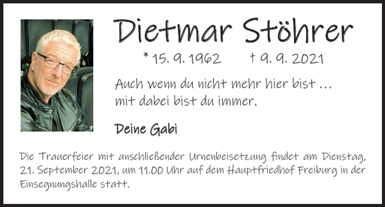 <p>Dietmar Stöhrer<br />* 15. 9. 1962 † 9. 9. 2021</p><p>Auch wenn du nicht mehr hier bist . . .<br />mit dabei bist du immer.<br />Deine Gabi<br />Die Trauerfeier mit anschließender Urnenbeisetzung findet am Dienstag,<br />21. September 2021, um 11.00 Uhr auf dem Hauptfriedhof Freiburg in der<br />Einsegnungshalle statt.</p>