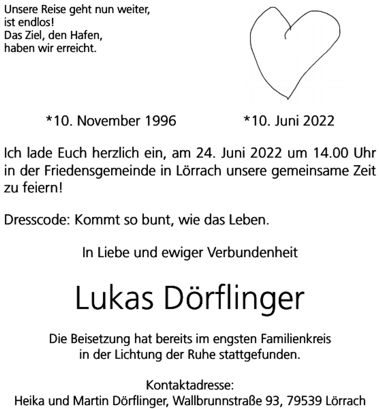 <p>Unsere Reise geht nun weiter,<br />ist endlos!<br />Das Ziel, den Hafen,<br />haben wir erreicht.</p><p>*10. November 1996</p><p>*10. Juni 2022</p><p>Ich lade Euch herzlich ein, am 24. Juni 2022 um 14.00 Uhr<br />in der Friedensgemeinde in Lörrach unsere gemeinsame Zeit<br />zu feiern!<br />Dresscode: Kommt so bunt, wie das Leben.<br />In Liebe und ewiger Verbundenheit</p><p>Lukas Dörflinger<br />Die Beisetzung hat bereits im engsten Familienkreis<br />in der Lichtung der Ruhe stattgefunden.<br />Kontaktadresse:<br />Heika und Martin Dörflinger, Wallbrunnstraße 93, 79539 Lörrach</p>