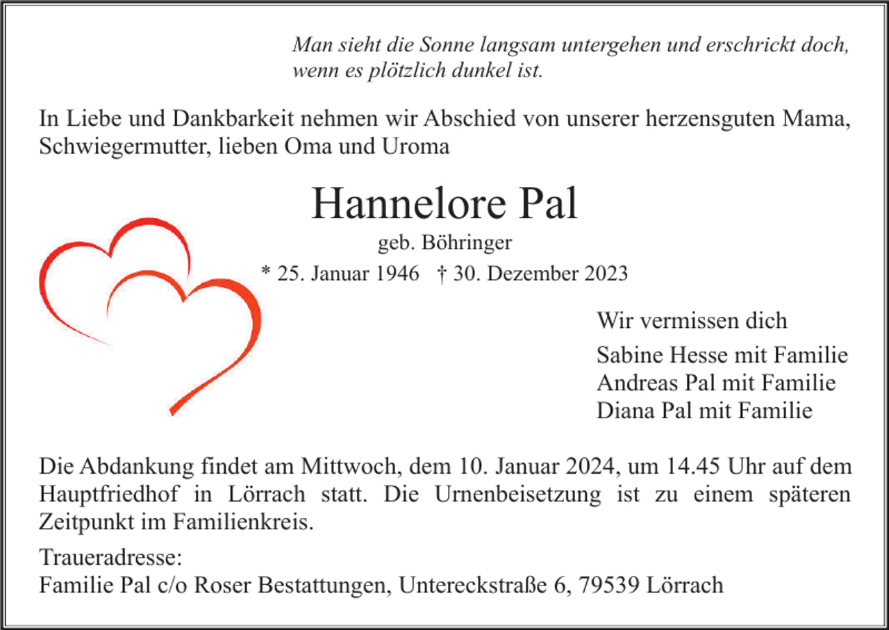 <p>Man sieht die Sonne langsam untergehen und erschrickt doch,<br />wenn es plötzlich dunkel ist.</p><p>In Liebe und Dankbarkeit nehmen wir Abschied von unserer herzensguten Mama,<br />Schwiegermutter, lieben Oma und Uroma</p><p>Hannelore Pal<br />geb. Böhringer<br />* 25. Januar 1946 † 30. Dezember 2023</p><p>Wir vermissen dich<br />Sabine Hesse mit Familie<br />Andreas Pal mit Familie<br />Diana Pal mit Familie<br />Die Abdankung findet am Mittwoch, dem 10. Januar 2024, um 14.45 Uhr auf dem<br />Hauptfriedhof in Lörrach statt. Die Urnenbeisetzung ist zu einem späteren<br />Zeitpunkt im Familienkreis.<br />Traueradresse:<br />Familie Pal c/o Roser Bestattungen, Untereckstraße 6, 79539 Lörrach</p>