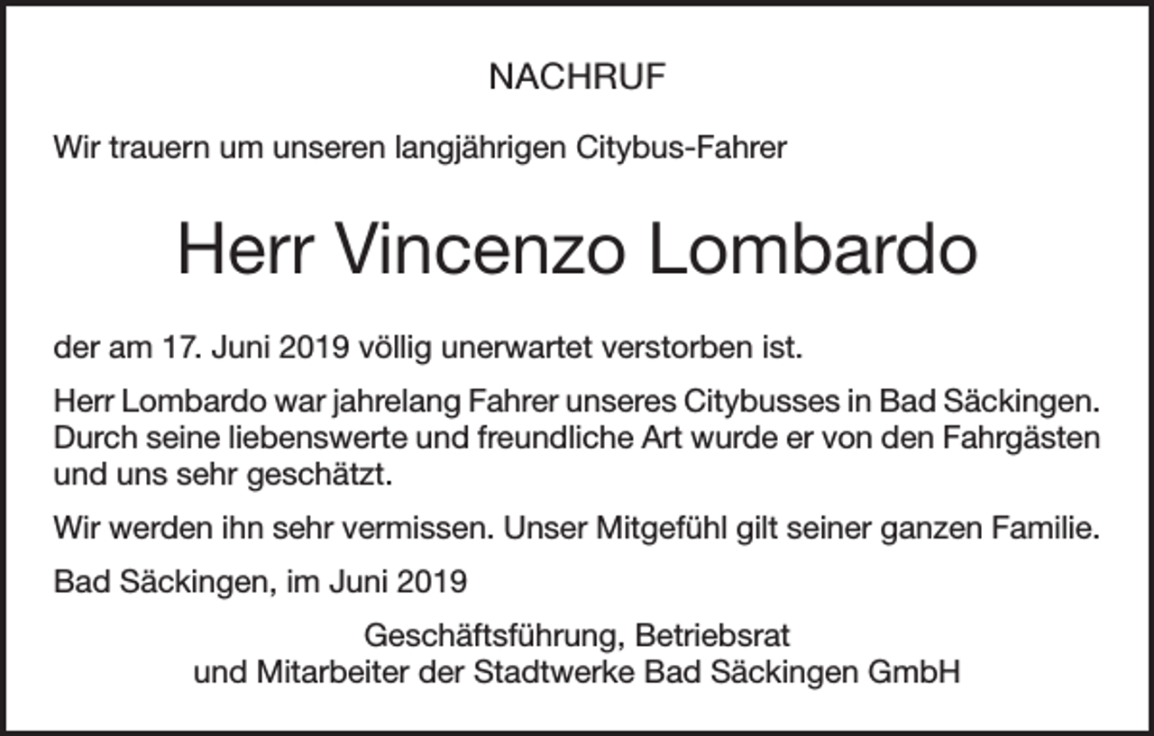 <p>NACHRUF<br />Wir trauern um unseren langjährigen Citybus-Fahrer</p><p>Herr Vincenzo Lombardo<br />der am 17. Juni 2019 völlig unerwartet verstorben ist.<br />Herr Lombardo war jahrelang Fahrer unseres Citybusses in Bad Säckingen.<br />Durch seine liebenswerte und freundliche Art wurde er von den Fahrgästen<br />und uns sehr geschätzt.<br />Wir werden ihn sehr vermissen. Unser Mitgefühl gilt seiner ganzen Familie.<br />Bad Säckingen, im Juni 2019<br />Geschäftsführung, Betriebsrat<br />und Mitarbeiter der Stadtwerke Bad Säckingen GmbH</p>