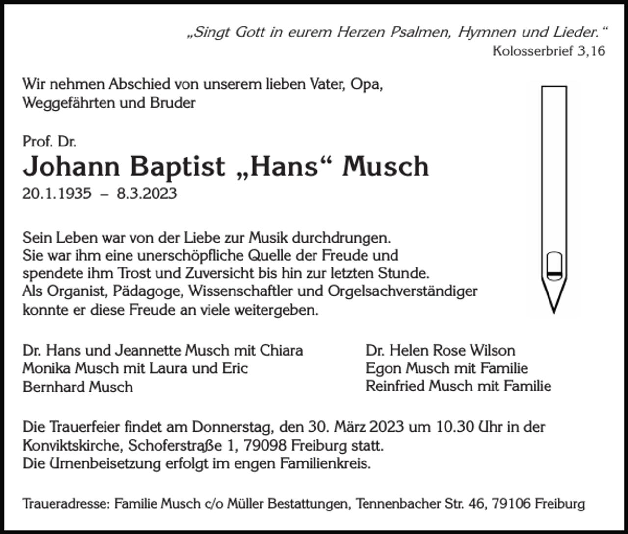 <p>„Singt Gott in eurem Herzen Psalmen, Hymnen und Lieder.“<br />Kolosserbrief 3,16</p><p>Wir nehmen Abschied von unserem lieben Vater, Opa,<br />Weggefährten und Bruder<br />Prof. Dr.</p><p>Johann Baptist „Hans“ Musch<br />20.1.1935 – 8.3.2023<br />Sein Leben war von der Liebe zur Musik durchdrungen.<br />Sie war ihm eine unerschöpfliche Quelle der Freude und<br />spendete ihm Trost und Zuversicht bis hin zur letzten Stunde.<br />Als Organist, Pädagoge, Wissenschaftler und Orgelsachverständiger<br />konnte er diese Freude an viele weitergeben.<br />Dr. Hans und Jeannette Musch mit Chiara<br />Monika Musch mit Laura und Eric<br />Bernhard Musch</p><p>Dr. Helen Rose Wilson<br />Egon Musch mit Familie<br />Reinfried Musch mit Familie</p><p>Die Trauerfeier findet am Donnerstag, den 30. März 2023 um 10.30 Uhr in der<br />Konviktskirche, Schoferstraße 1, 79098 Freiburg statt.<br />Die Urnenbeisetzung erfolgt im engen Familienkreis.<br />Traueradresse: Familie Musch c/o Müller Bestattungen, Tennenbacher Str. 46, 79106 Freiburg</p>