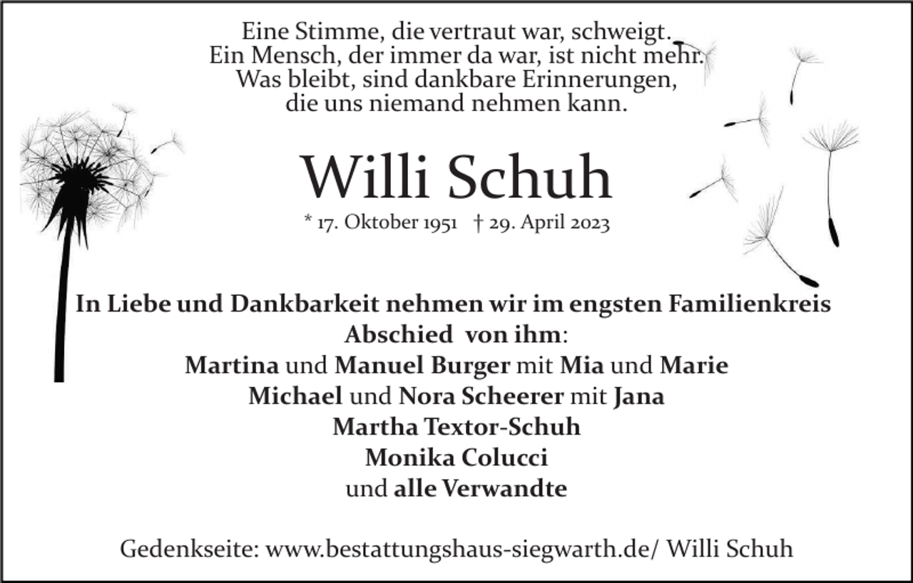<p>Eine Stimme, die vertraut war, schweigt.<br />Ein Mensch, der immer da war, ist nicht mehr.<br />Was bleibt, sind dankbare Erinnerungen,<br />die uns niemand nehmen kann.</p><p>Willi Schuh<br />* 17. Oktober 1951 † 29. April 2023</p><p>In Liebe und Dankbarkeit nehmen wir im engsten Familienkreis<br />Abschied von ihm:<br />Martina und Manuel Burger mit Mia und Marie<br />Michael und Nora Scheerer mit Jana<br />Martha Textor-Schuh<br />Monika Colucci<br />und alle Verwandte<br />Gedenkseite: www.bestattungshaus­siegwarth.de/ Willi Schuh</p>