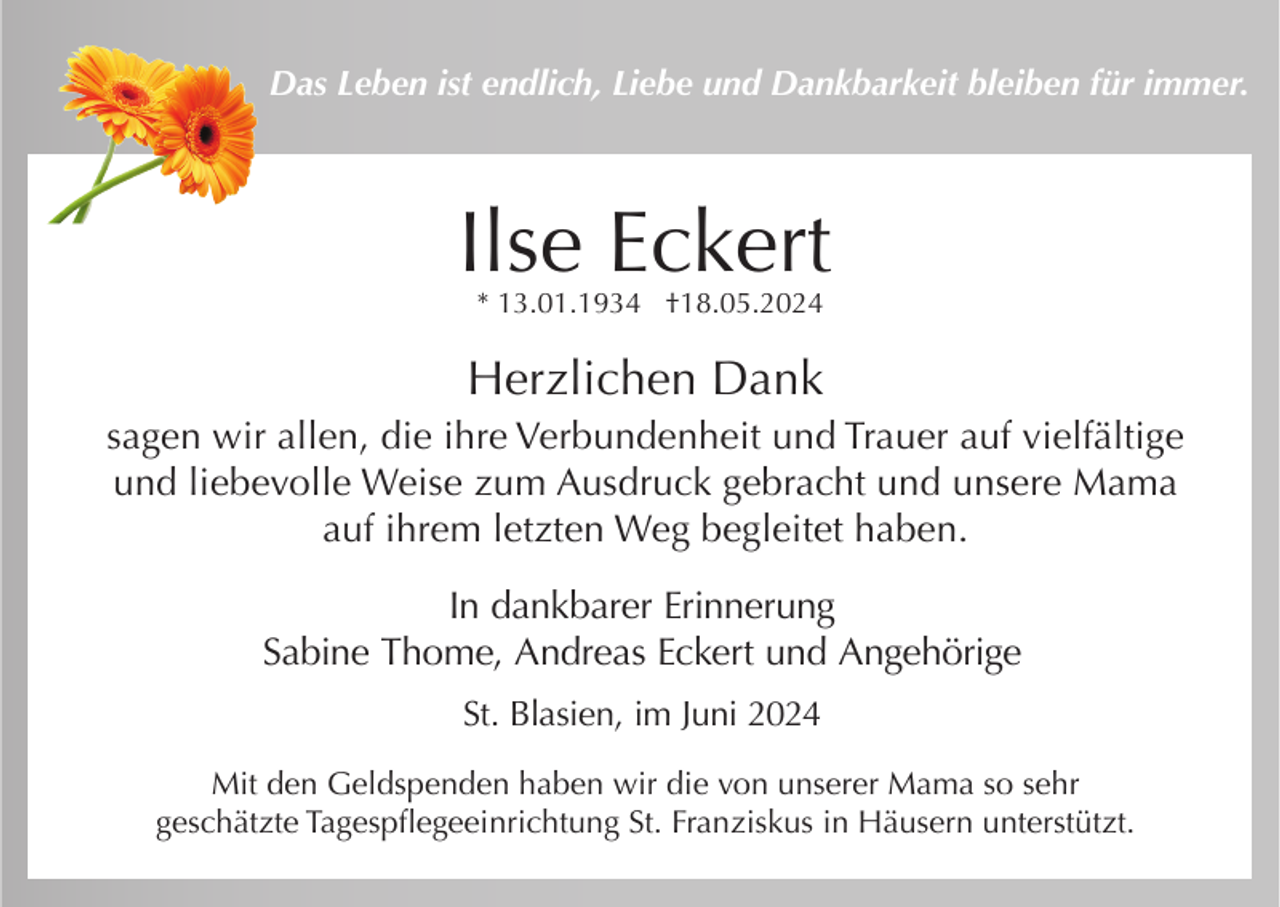 <p>Das Leben ist endlich, Liebe und Dankbarkeit bleiben für immer.</p><p>Ilse Eckert<br />* 13.01.1934 †18.05.2024</p><p>Herzlichen Dank<br />sagen wir allen, die ihre Verbundenheit und Trauer auf vielfältige<br />und liebevolle Weise zum Ausdruck gebracht und unsere Mama<br />auf ihrem letzten Weg begleitet haben.<br />In dankbarer Erinnerung<br />Sabine Thome, Andreas Eckert und Angehörige<br />St. Blasien, im Juni 2024<br />Mit den Geldspenden haben wir die von unserer Mama so sehr<br />geschätzte Tagespflegeeinrichtung St. Franziskus in Häusern unterstützt.</p>