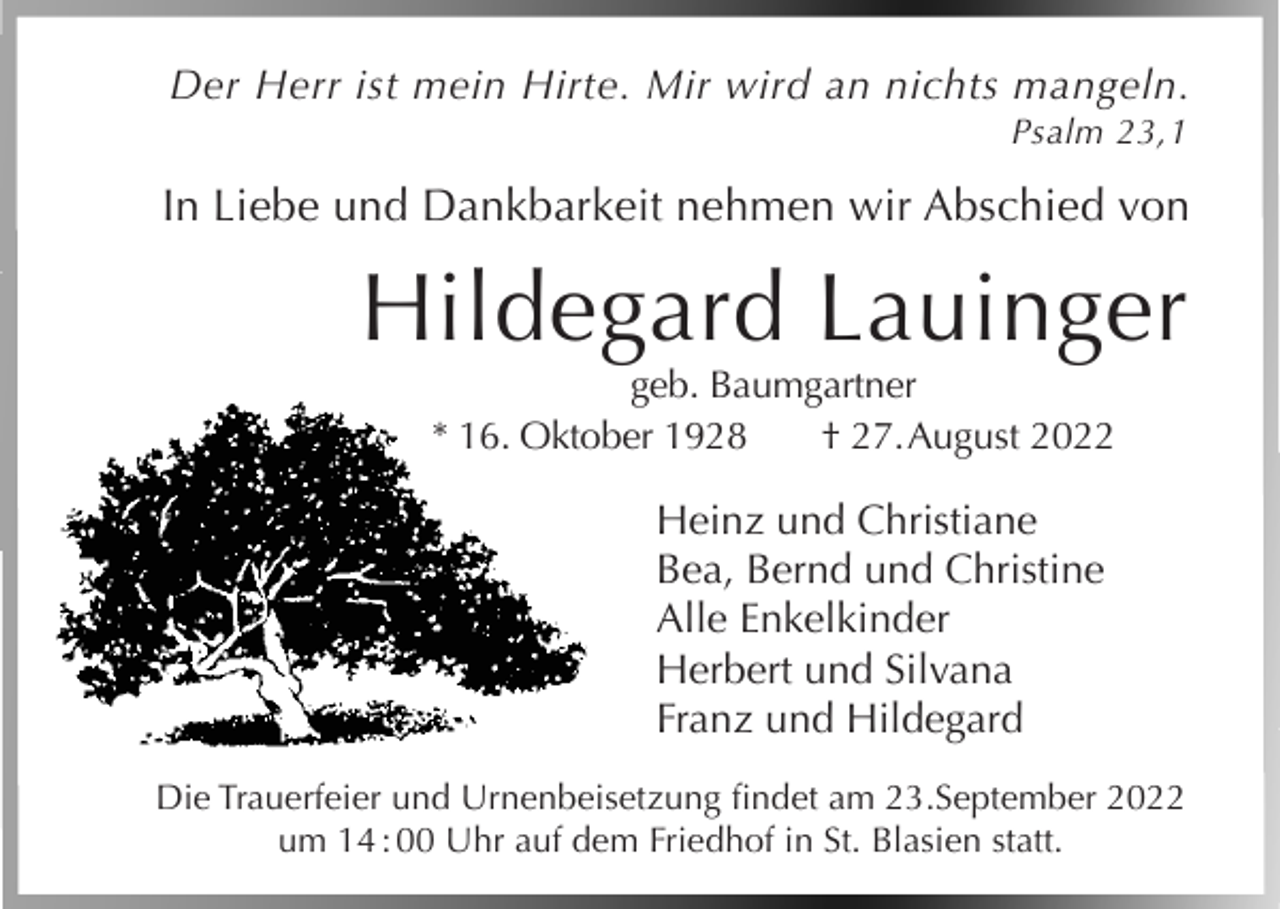 <p>Der Herr ist mein Hirte. Mir wird an nichts mangeln.</p><p>Psalm 23,1</p><p>In Liebe und Dankbarkeit nehmen wir Abschied von</p><p>Hildegard Lauinger<br />geb. Baumgartner<br />* 16. Oktober 1928<br />† 27. A<br />ugust 2022</p><p>Heinz und Christiane<br />Bea, Bernd und Christine<br />Alle Enkelkinder<br />Herbert und Silvana<br />Franz und Hildegard<br />Die Trauerfeier und Urnenbeisetzung findet am 23.September 2022<br />um 14 : 00 Uhr auf dem Friedhof in St. Blasien statt.</p>