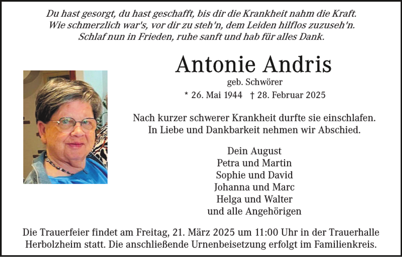 <p>Du hast gesorgt, du hast geschafft, bis dir die Krankheit nahm die Kraft.<br />Wie schmerzlich war's, vor dir zu steh'n, dem Leiden hilflos zuzuseh'n.<br />Schlaf nun in Frieden, ruhe sanft und hab für alles Dank.</p><p>geb. Schwörer<br />* 26. Mai 1944 † 28. Februar 2025</p><p>Nach kurzer schwerer Krankheit durfte sie einschlafen.<br />In Liebe und Dankbarkeit nehmen wir Abschied.<br />Dein August<br />Petra und Martin<br />Sophie und David<br />Johanna und Marc<br />Helga und Walter<br />und alle Angehörigen<br />Die Trauerfeier findet am Freitag, 21. März 2025 um 11:00 Uhr in der Trauerhalle<br />Herbolzheim statt. Die anschließende Urnenbeisetzung erfolgt im Familienkreis.</p>