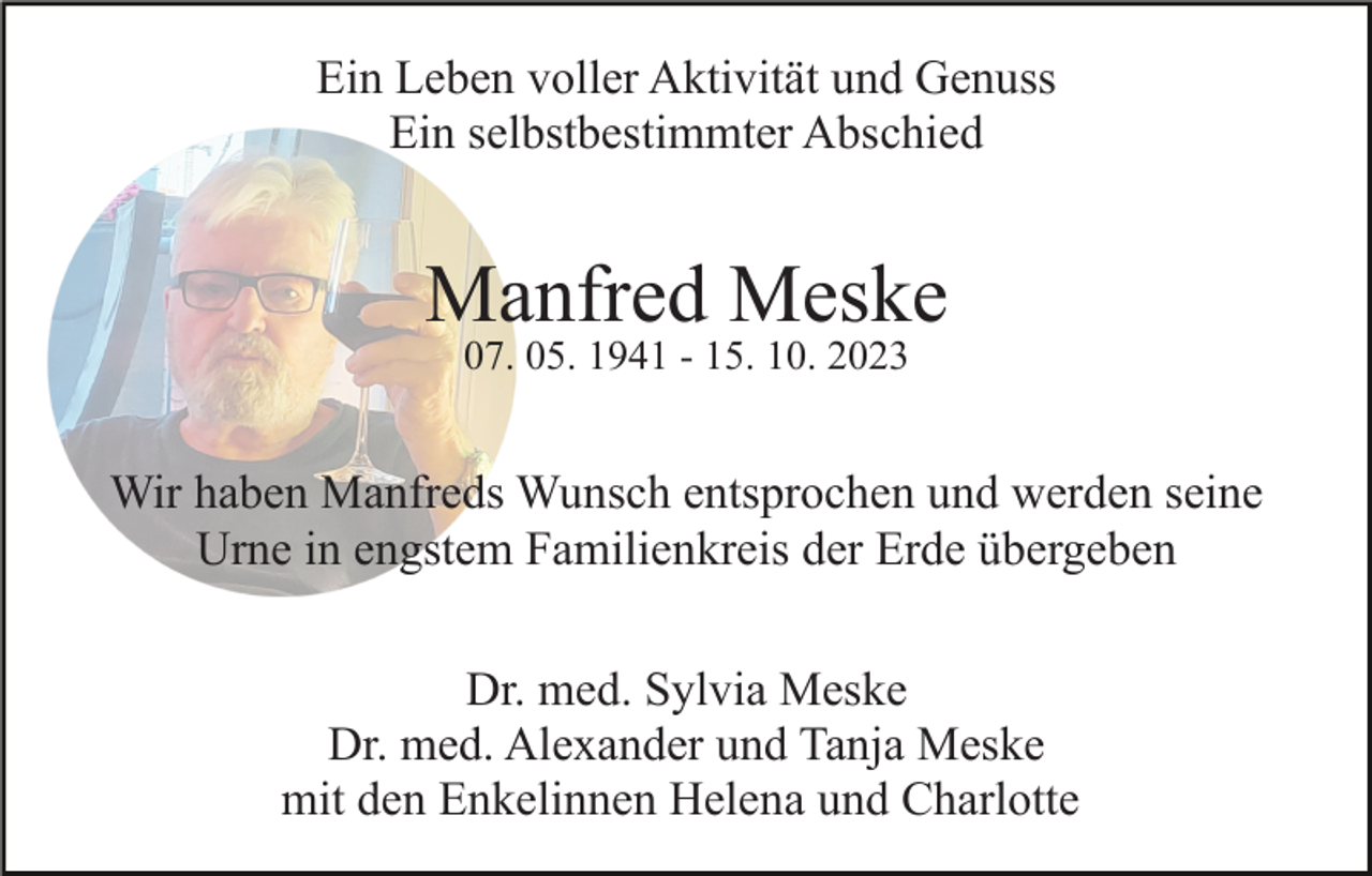 <p>Ein Leben voller Aktivität und Genuss<br />Ein selbstbestimmter Abschied</p><p>Manfred Meske<br />07. 05. 1941 - 15. 10. 2023</p><p>Wir haben Manfreds Wunsch entsprochen und werden seine<br />Urne in engstem Familienkreis der Erde übergeben<br />Dr. med. Sylvia Meske<br />Dr. med. Alexander und Tanja Meske<br />mit den Enkelinnen Helena und Charlotte</p>
