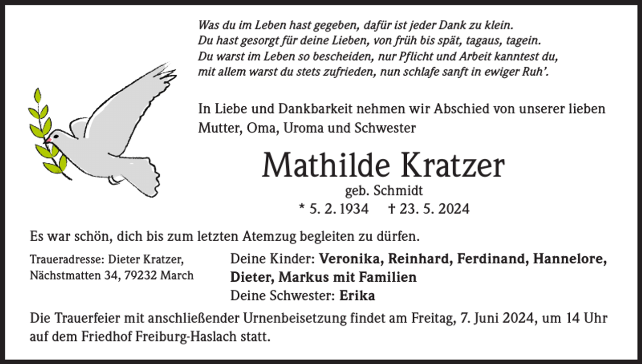 <p>Was du im Leben hast gegeben, dafür ist jeder Dank zu klein.<br />Du hast gesorgt für deine Lieben, von früh bis spät, tagaus, tagein.<br />Du warst im Leben so bescheiden, nur Pflicht und Arbeit kanntest du,<br />mit allem warst du stets zufrieden, nun schlafe sanft in ewiger Ruh’.</p><p>In Liebe und Dankbarkeit nehmen wir Abschied von unserer lieben<br />Mutter, Oma, Uroma und Schwester</p><p>Mathilde<br />Kratzer<br />geb. Schmidt<br />* 5. 2. 1934</p><p>† 23. 5. 2024</p><p>Es war schön, dich bis zum letzten Atemzug begleiten zu dürfen.<br />Deine Kinder: Veronika, Reinhard, Ferdinand, Hannelore,<br />Traueradresse: Dieter Kratzer,<br />Nächstmatten 34, 79232 March<br />Dieter, Markus mit Familien<br />Deine Schwester: Erika<br />Die Trauerfeier mit anschließender Urnenbeisetzung findet am Freitag, 7. Juni 2024, um 14 Uhr<br />auf dem Friedhof Freiburg-Haslach statt.</p>