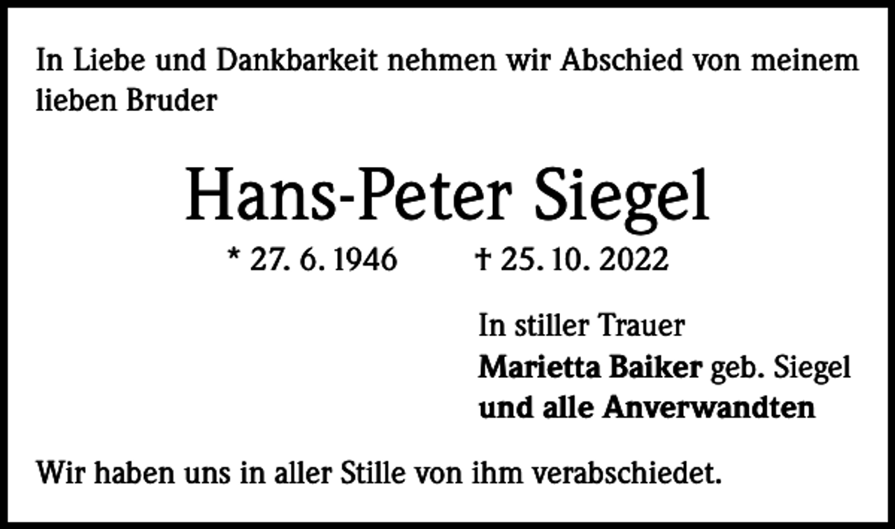 <p>In Liebe und Dankbarkeit nehmen wir Abschied von meinem<br />lieben Bruder</p><p>Hans-Peter Siegel<br />* 27. 6. 1946</p><p>† 25. 10. 2022<br />In stiller Trauer<br />Marietta Baiker geb. Siegel<br />und alle Anverwandten</p><p>Wir haben uns in aller Stille von ihm verabschiedet.</p>