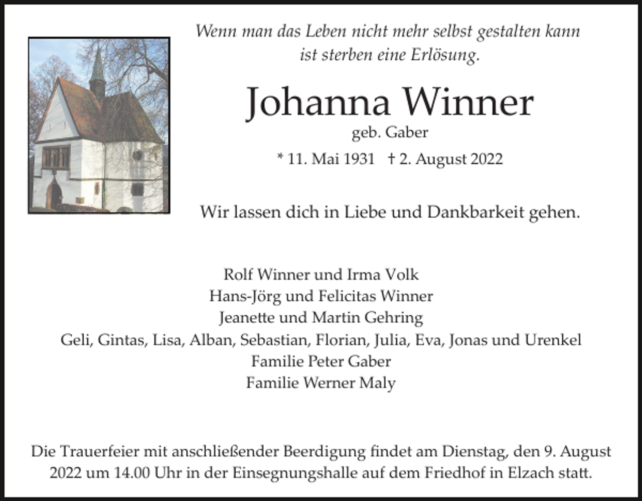 <p>Wenn man das Leben nicht mehr selbst gestalten kann<br />ist sterben eine Erlösung.</p><p>Johanna Winner<br />geb. Gaber</p><p>* 11. Mai 1931 † 2. August 2022</p><p>Wir lassen dich in Liebe und Dankbarkeit gehen.</p><p>Rolf Winner und Irma Volk<br />Hans­Jörg und Felicitas Winner<br />Jeane�e und Martin Gehring<br />Geli, Gintas, Lisa, Alban, Sebastian, Florian, Julia, Eva, Jonas und Urenkel<br />Familie Peter Gaber<br />Familie Werner Maly</p><p>Die Trauerfeier mit anschließender Beerdigung ﬁndet am Dienstag, den 9. August<br />2022 um 14.00 Uhr in der Einsegnungshalle auf dem Friedhof in Elzach sta�.</p>
