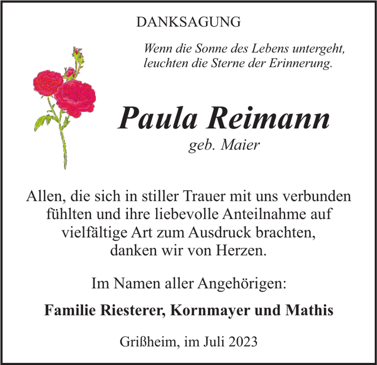 <p>DANKSAGUNG<br />Wenn die Sonne des Lebens untergeht,<br />leuchten die Sterne der Erinnerung.</p><p>Paula Reimann<br />geb. Maier</p><p>Allen, die sich in stiller Trauer mit uns verbunden<br />fühlten und ihre liebevolle Anteilnahme auf<br />vielfältige Art zum Ausdruck brachten,<br />danken wir von Herzen.<br />Im Namen aller Angehörigen:<br />Familie Riesterer, Kornmayer und Mathis<br />Grißheim, im Juli 2023</p>