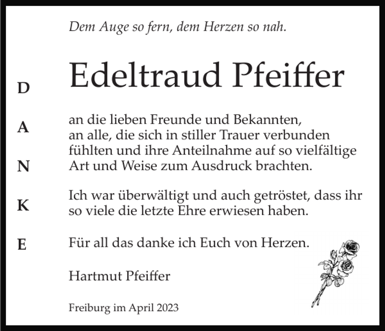 <p>Dem Auge so fern, dem Herzen so nah.</p><p>D</p><p>Edeltraud Pfeiﬀer</p><p>N</p><p>an die lieben Freunde und Bekannten,<br />an alle, die sich in stiller Trauer verbunden<br />fühlten und ihre Anteilnahme auf so vielfältige<br />Art und Weise zum Ausdruck brachten.</p><p>K</p><p>Ich war überwältigt und auch getröstet, dass ihr<br />so viele die letzte Ehre erwiesen haben.</p><p>E</p><p>Für all das danke ich Euch von Herzen.</p><p>A</p><p>Hartmut Pfeiﬀer<br />Freiburg im April 2023</p>