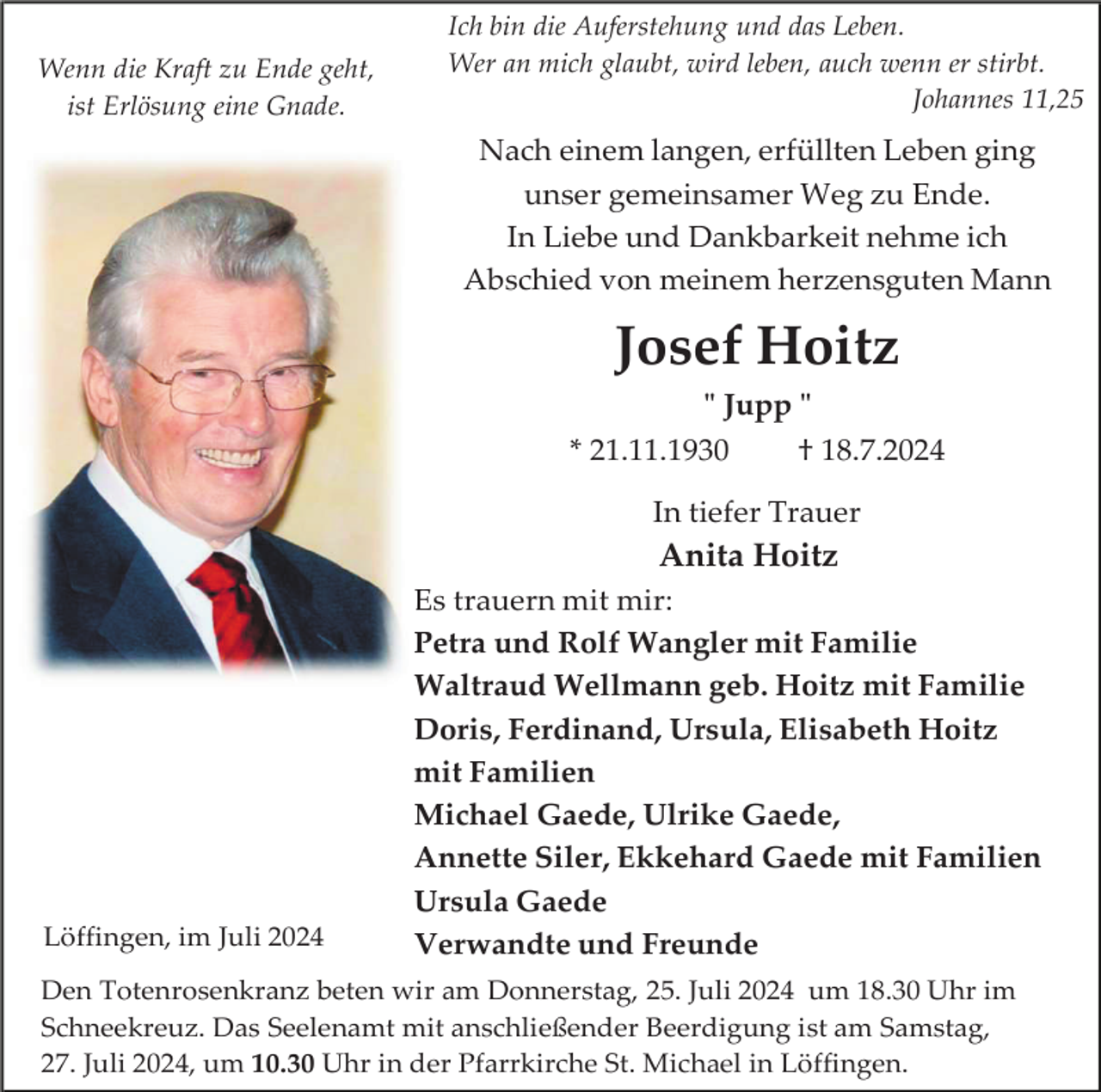 <p>Wenn die Kraft zu Ende geht,<br />ist Erlösung eine Gnade.</p><p>Ich bin die Auferstehung und das Leben.<br />Wer an mich glaubt, wird leben, auch wenn er stirbt.<br />Johannes 11,25</p><p>Nach einem langen, erfüllten Leben ging<br />unser gemeinsamer Weg zu Ende.<br />In Liebe und Dankbarkeit nehme ich<br />Abschied von meinem herzensguten Mann</p><p>Josef Hoitz<br />" Jupp "<br />* 21.11.1930</p><p>† 18.7.2024</p><p>In tiefer Trauer</p><p>Anita Hoitz</p><p>Löffingen, im Juli 2024</p><p>Es trauern mit mir:<br />Petra und Rolf Wangler mit Familie<br />Waltraud Wellmann geb. Hoitz mit Familie<br />Doris, Ferdinand, Ursula, Elisabeth Hoitz<br />mit Familien<br />Michael Gaede, Ulrike Gaede,<br />Annette Siler, Ekkehard Gaede mit Familien<br />Ursula Gaede<br />Verwandte und Freunde</p><p>Den Totenrosenkranz beten wir am Donnerstag, 25. Juli 2024 um 18.30 Uhr im<br />Schneekreuz. Das Seelenamt mit anschließender Beerdigung ist am Samstag,<br />27. Juli 2024, um 10.30 Uhr in der Pfarrkirche St. Michael in Löffingen.</p>
