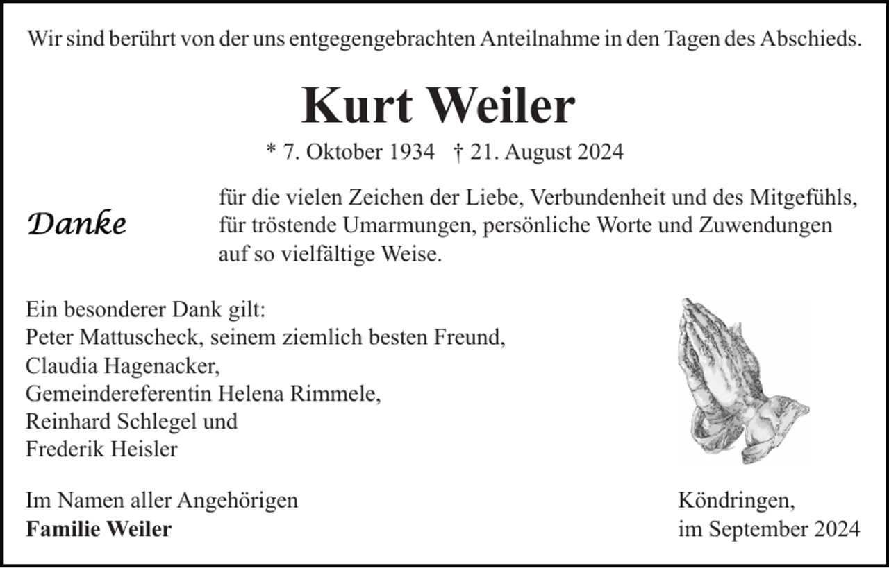 <p>Wir sind berührt von der uns entgegengebrachten Anteilnahme in den Tagen des Abschieds.</p><p>Kurt Weiler<br />* 7. Oktober 1934 † 21. August 2024<br />für die vielen Zeichen der Liebe, Verbundenheit und des Mitgefühls,<br />für tröstende Umarmungen, persönliche Worte und Zuwendungen<br />auf so vielfältige Weise.<br />Ein besonderer Dank gilt:<br />Peter Mattuscheck, seinem ziemlich besten Freund,<br />Claudia Hagenacker,<br />Gemeindereferentin Helena Rimmele,<br />Reinhard Schlegel und<br />Frederik Heisler<br />Im Namen aller Angehörigen<br />Familie Weiler</p><p>Köndringen,<br />im September 2024</p>